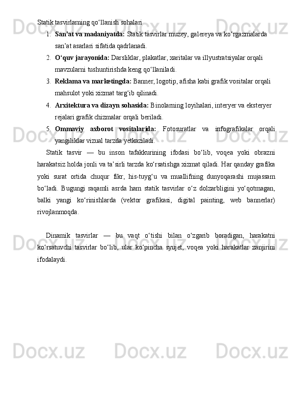 Statik tasvirlarning qo‘llanish sohalari
1. San’at va madaniyatda:  Statik tasvirlar muzey, galereya va ko‘rgazmalarda 
san’at asarlari sifatida qadrlanadi.
2. O‘quv jarayonida:  Darsliklar, plakatlar, xaritalar va illyustratsiyalar orqali 
mavzularni tushuntirishda keng qo‘llaniladi.
3. Reklama va marketingda:  Banner, logotip, afisha kabi grafik vositalar orqali 
mahsulot yoki xizmat targ‘ib qilinadi.
4. Arxitektura va dizayn sohasida:  Binolarning loyihalari, interyer va eksteryer 
rejalari grafik chizmalar orqali beriladi.
5. Ommaviy   axborot   vositalarida:   Fotosuratlar   va   infografikalar   orqali
yangiliklar vizual tarzda yetkaziladi.
Statik   tasvir   —   bu   inson   tafakkurining   ifodasi   bo‘lib,   voqea   yoki   obrazni
harakatsiz holda jonli va ta’sirli tarzda ko‘rsatishga xizmat qiladi. Har qanday grafika
yoki   surat   ortida   chuqur   fikr,   his-tuyg‘u   va   muallifning   dunyoqarashi   mujassam
bo‘ladi.   Bugungi   raqamli   asrda   ham   statik   tasvirlar   o‘z   dolzarbligini   yo‘qotmagan,
balki   yangi   ko‘rinishlarda   (vektor   grafikasi,   digital   painting,   web   bannerlar)
rivojlanmoqda. 
Dinamik   tasvirlar   —   bu   vaqt   o‘tishi   bilan   o‘zgarib   boradigan,   harakatni
ko‘rsatuvchi   tasvirlar   bo‘lib,   ular   ko‘pincha   syujet,   voqea   yoki   harakatlar   zanjirini
ifodalaydi. 