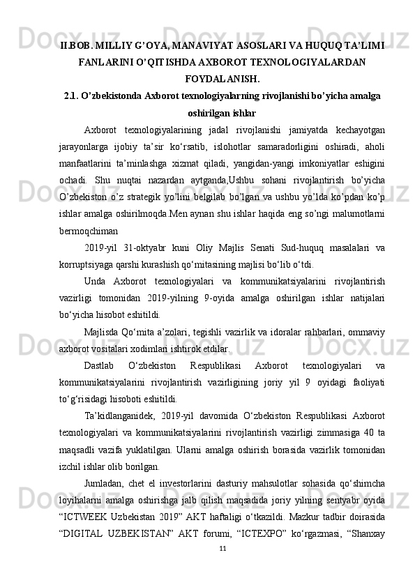 II.BOB.   MILLIY G’OYA, MANAVIYAT ASOSLARI VA HUQUQ TA’LIMI
FANLARINI O’QITISHDA AXBOROT TEXNOLOGIYALARDAN
FOYDALANISH.
2.1. O’zbekistonda Axborot texnologiyalarning rivojlanishi bo’yicha amalga
oshirilgan ishlar
Axborot   texnologiyalarining   jadal   rivojlanishi   jamiyatda   kechayotgan
jarayonlarga   ijobiy   ta’sir   ko‘rsatib,   islohotlar   samaradorligini   oshiradi,   aholi
manfaatlarini   ta’minlashga   xizmat   qiladi,   yangidan-yangi   imkoniyatlar   eshigini
ochadi.   Shu   nuqtai   nazardan   aytganda,Ushbu   sohani   rivojlantirish   bo’yicha
O’zbekiston   o’z   strategik   yo’lini   belgilab   bo’lgan   va   ushbu   yo’lda   ko’pdan   ko’p
ishlar amalga oshirilmoqda.Men aynan shu ishlar haqida eng so’ngi malumotlarni
bermoqchiman
2019-yil   31-oktyabr   kuni   Oliy   Majlis   Senati   Sud-huquq   masalalari   va
korruptsiyaga qarshi kurashish qo‘mitasining majlisi bo‘lib o‘tdi.
Unda   Axborot   texnologiyalari   va   kommunikatsiyalarini   rivojlantirish
vazirligi   tomonidan   2019-yilning   9-oyida   amalga   oshirilgan   ishlar   natijalari
bo‘yicha hisobot eshitildi.
Majlisda Qo‘mita a’zolari, tegishli  vazirlik va idoralar  rahbarlari, ommaviy
axborot vositalari xodimlari ishtirok etdilar.
Dastlab   O‘zbekiston   Respublikasi   Axborot   texnologiyalari   va
kommunikatsiyalarini   rivojlantirish   vazirligining   joriy   yil   9   oyidagi   faoliyati
to‘g‘risidagi hisoboti eshitildi.
Ta’kidlanganidek,   2019-yil   davomida   O‘zbekiston   Respublikasi   Axborot
texnologiyalari   va   kommunikatsiyalarini   rivojlantirish   vazirligi   zimmasiga   40   ta
maqsadli   vazifa   yuklatilgan.   Ularni   amalga   oshirish   borasida   vazirlik   tomonidan
izchil ishlar olib borilgan.
Jumladan,   chet   el   investorlarini   dasturiy   mahsulotlar   sohasida   qo‘shimcha
loyihalarni   amalga   oshirishga   jalb   qilish   maqsadida   joriy   yilning   sentyabr   oyida
“ICTWEEK   Uzbekistan   2019”   AKT   haftaligi   o‘tkazildi.   Mazkur   tadbir   doirasida
“DIGITAL   UZBEKISTAN”   AKT   forumi,   “ICTEXPO”   ko‘rgazmasi,   “Shanxay
11 