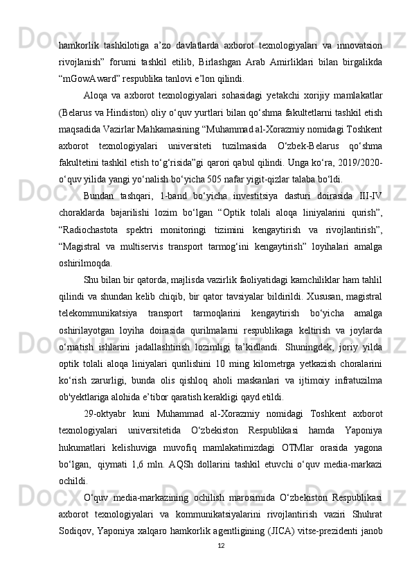 hamkorlik   tashkilotiga   a’zo   davlatlarda   axborot   texnologiyalari   va   innovatsion
rivojlanish”   forumi   tashkil   etilib,   Birlashgan   Arab   Amirliklari   bilan   birgalikda
“mGowAward” respublika tanlovi e’lon qilindi.
Aloqa   va   axborot   texnologiyalari   sohasidagi   yetakchi   xorijiy   mamlakatlar
(Belarus va Hindiston) oliy o‘quv yurtlari bilan qo‘shma fakultetlarni tashkil etish
maqsadida Vazirlar Mahkamasining “Muhammad al-Xorazmiy nomidagi Toshkent
axborot   texnologiyalari   universiteti   tuzilmasida   O‘zbek-Belarus   qo‘shma
fakultetini tashkil etish to‘g‘risida”gi qarori qabul qilindi. Unga ko‘ra, 2019/2020-
o‘quv yilida yangi yo‘nalish bo‘yicha 505 nafar yigit-qizlar talaba bo‘ldi.
Bundan   tashqari,   1-band   bo‘yicha   investitsiya   dasturi   doirasida   III-IV
choraklarda   bajarilishi   lozim   bo‘lgan   “Optik   tolali   aloqa   liniyalarini   qurish”,
“Radiochastota   spektri   monitoringi   tizimini   kengaytirish   va   rivojlantirish”,
“Magistral   va   multiservis   transport   tarmog‘ini   kengaytirish”   loyihalari   amalga
oshirilmoqda.
Shu bilan bir qatorda, majlisda vazirlik faoliyatidagi kamchiliklar ham tahlil
qilindi   va  shundan  kelib chiqib,  bir   qator   tavsiyalar   bildirildi. Xususan,  magistral
telekommunikatsiya   transport   tarmoqlarini   kengaytirish   bo‘yicha   amalga
oshirilayotgan   loyiha   doirasida   qurilmalarni   respublikaga   keltirish   va   joylarda
o‘rnatish   ishlarini   jadallashtirish   lozimligi   ta’kidlandi.   Shuningdek,   joriy   yilda
optik   tolali   aloqa   liniyalari   qurilishini   10   ming   kilometrga   yetkazish   choralarini
ko‘rish   zarurligi,   bunda   olis   qishloq   aholi   maskanlari   va   ijtimoiy   infratuzilma
ob'yektlariga alohida e’tibor qaratish kerakligi qayd etildi.
29-oktyabr   kuni   Muhammad   al-Xorazmiy   nomidagi   Toshkent   axborot
texnologiyalari   universitetida   O‘zbekiston   Respublikasi   hamda   Yaponiya
hukumatlari   kelishuviga   muvofiq   mamlakatimizdagi   OTMlar   orasida   yagona
bo‘lgan,     qiymati   1,6   mln.   AQSh   dollarini   tashkil   etuvchi   o‘quv   media-markazi
ochildi.
O‘quv   media-markazining   ochilish   marosimida   O‘zbekiston   Respublikasi
axborot   texnologiyalari   va   kommunikatsiyalarini   rivojlantirish   vaziri   Shuhrat
Sodiqov, Yaponiya xalqaro hamkorlik agentligining (JICA)   vitse-prezidenti  janob
12 