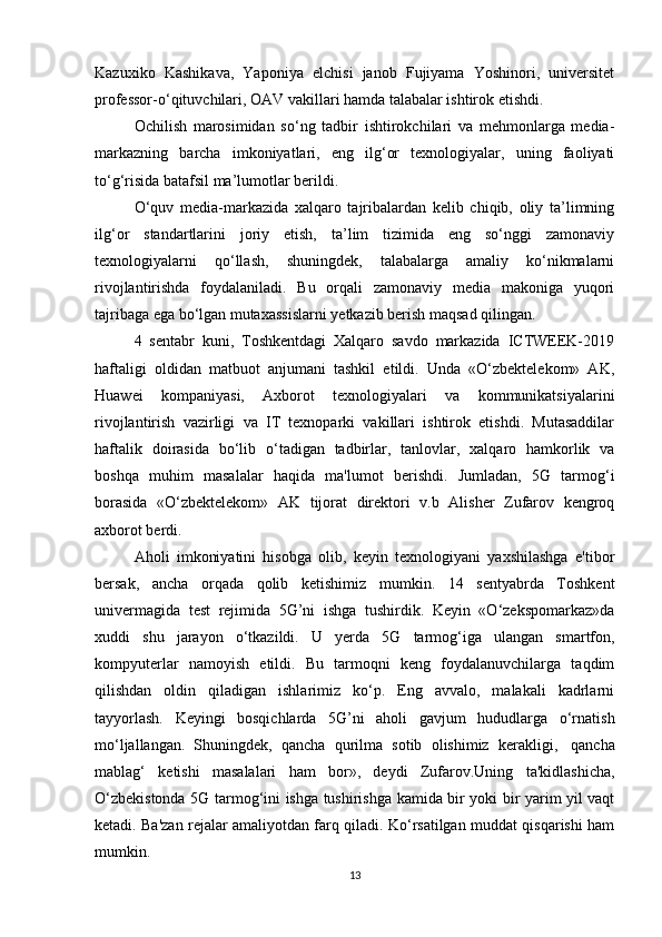 Kazuxiko   Kashikava,   Yaponiya   elchisi   janob   Fujiyama   Yoshinori,   universitet
professor-o‘qituvchilari, OAV vakillari hamda talabalar ishtirok etishdi.
Ochilish   marosimidan   so‘ng   tadbir   ishtirokchilari   va   mehmonlarga   media-
markazning   barcha   imkoniyatlari,   eng   ilg‘or   texnologiyalar,   uning   faoliyati
to‘g‘risida batafsil ma’lumotlar berildi.
O‘quv   media-markazida   xalqaro   tajribalardan   kelib   chiqib,   oliy   ta’limning
ilg‘or   standartlarini   joriy   etish,   ta’lim   tizimida   eng   so‘nggi   zamonaviy
texnologiyalarni   qo‘llash,   shuningdek,   talabalarga   amaliy   ko‘nikmalarni
rivojlantirishda   foydalaniladi.   Bu   orqali   zamonaviy   media   makoniga   yuqori
tajribaga ega bo‘lgan mutaxassislarni yetkazib berish maqsad qilingan.
4   sentabr   kuni,   Toshkentdagi   Xalqaro   savdo   markazida   ICTWEEK-2019
haftaligi   oldidan   matbuot   anjumani   tashkil   etildi.   Unda   «O‘zbektelekom»   AK,
Huawei   kompaniyasi,   Axborot   texnologiyalari   va   kommunikatsiyalarini
rivojlantirish   vazirligi   va   IT   texnoparki   vakillari   ishtirok   etishdi.   Mutasaddilar
haftalik   doirasida   bo‘lib   o‘tadigan   tadbirlar,   tanlovlar,   xalqaro   hamkorlik   va
boshqa   muhim   masalalar   haqida   ma'lumot   berishdi.   Jumladan,   5G   tarmog‘i
borasida   «O‘zbektelekom»   AK   tijorat   direktori   v.b   Alisher   Zufarov   kengroq
axborot berdi.
Aholi   imkoniyatini   hisobga   olib,   keyin   texnologiyani   yaxshilashga   e'tibor
bersak,   ancha   orqada   qolib   ketishimiz   mumkin.   14   sentyabrda   Toshkent
univermagida   test   rejimida   5G’ni   ishga   tushirdik.   Keyin   «O‘zekspomarkaz»da
xuddi   shu   jarayon   o‘tkazildi.   U   yerda   5G   tarmog‘iga   ulangan   smartfon,
kompyuterlar   namoyish   etildi.   Bu   tarmoqni   keng   foydalanuvchilarga   taqdim
qilishdan   oldin   qiladigan   ishlarimiz   ko‘p.   Eng   avvalo,   malakali   kadrlarni
tayyorlash.   Keyingi   bosqichlarda   5G’ni   aholi   gavjum   hududlarga   o‘rnatish
mo‘ljallangan.   Shuningdek,   qancha   qurilma   sotib   olishimiz   kerakligi,     qancha
mablag‘   ketishi   masalalari   ham   bor»,   deydi   Zufarov.Uning   ta'kidlashicha,
O‘zbekistonda 5G tarmog‘ini ishga tushirishga kamida bir yoki bir yarim yil vaqt
ketadi. Ba'zan rejalar amaliyotdan farq qiladi. Ko‘rsatilgan muddat qisqarishi ham
mumkin.  
13 
