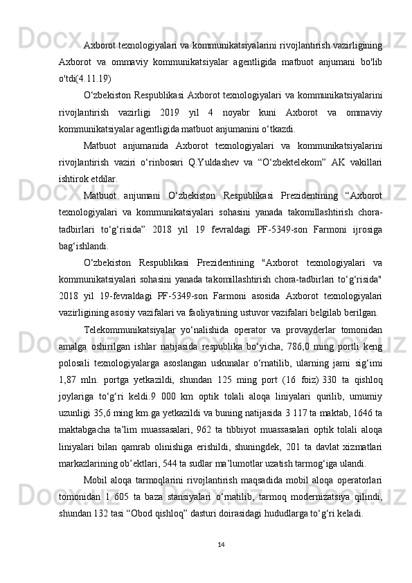 Axborot texnologiyalari va kommunikatsiyalarini rivojlantirish vazirligining
Axborot   va   ommaviy   kommunikatsiyalar   agentligida   matbuot   anjumani   bo'lib
o'tdi(4.11.19)
O‘zbekiston  Respublikasi  Axborot  texnologiyalari va kommunikatsiyalarini
rivojlantirish   vazirligi   2019   yil   4   noyabr   kuni   Axborot   va   ommaviy
kommunikatsiyalar agentligida matbuot anjumanini o‘tkazdi.
Matbuot   anjumanida   Axborot   texnologiyalari   va   kommunikatsiyalarini
rivojlantirish   vaziri   o‘rinbosari   Q.Yuldashev   va   “O‘zbektelekom”   AK   vakillari
ishtirok etdilar.
Matbuot   anjumani   O‘zbekiston   Respublikasi   Prezidentining   “Axborot
texnologiyalari   va   kommunikatsiyalari   sohasini   yanada   takomillashtirish   chora-
tadbirlari   to‘g‘risida”   2018   yil   19   fevraldagi   PF-5349-son   Farmoni   ijrosiga
bag‘ishlandi.
O‘zbekiston   Respublikasi   Prezidentining   "Axborot   texnologiyalari   va
kommunikatsiyalari  sohasini   yanada  takomillashtirish  chora-tadbirlari   to‘g‘risida"
2018   yil   19-fevraldagi   PF-5349-son   Farmoni   asosida   Axborot   texnologiyalari
vazirligining asosiy vazifalari va faoliyatining ustuvor vazifalari belgilab berilgan.
Telekommunikatsiyalar   yo‘nalishida   operator   va   provayderlar   tomonidan
amalga   oshirilgan   ishlar   natijasida   respublika   bo‘yicha,   786,0   ming   portli   keng
polosali   texnologiyalarga   asoslangan   uskunalar   o‘rnatilib,   ularning   jami   sig‘imi
1,87   mln.   portga   yetkazildi,   shundan   125   ming   port   (16   foiz)   330   ta   qishloq
joylariga   to‘g‘ri   keldi.9   000   km   optik   tolali   aloqa   liniyalari   qurilib,   umumiy
uzunligi 35,6 ming km.ga yetkazildi va buning natijasida 3 117 ta maktab, 1646 ta
maktabgacha   ta’lim   muassasalari,   962   ta   tibbiyot   muassasalari   optik   tolali   aloqa
liniyalari   bilan   qamrab   olinishiga   erishildi,   shuningdek,   201   ta   davlat   xizmatlari
markazlarining ob’ektlari, 544 ta sudlar ma’lumotlar uzatish tarmog‘iga ulandi.
Mobil   aloqa   tarmoqlarini   rivojlantirish   maqsadida   mobil   aloqa   operatorlari
tomonidan   1   605   ta   baza   stansiyalari   o‘rnatilib,   tarmoq   modernizatsiya   qilindi,
shundan 132 tasi “Obod qishloq” dasturi doirasidagi hududlarga to‘g‘ri keladi.
14 