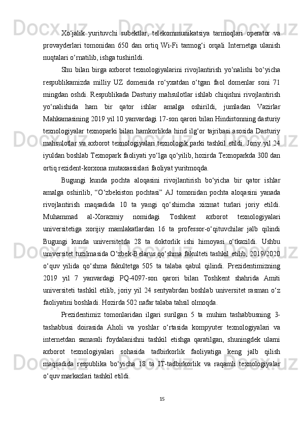 Xo‘jalik   yurituvchi   subektlar,   telekommunikatsiya   tarmoqlari   operator   va
provayderlari   tomonidan   650   dan   ortiq   Wi-Fi   tarmog‘i   orqali   Internetga   ulanish
nuqtalari o‘rnatilib, ishga tushirildi.
Shu   bilan   birga   axborot   texnologiyalarini   rivojlantirish   yo‘nalishi   bo‘yicha
respublikamizda   milliy   UZ   domenida   ro‘yxatdan   o‘tgan   faol   domenlar   soni   71
mingdan   oshdi.   Respublikada   Dasturiy   mahsulotlar   ishlab   chiqishni   rivojlantirish
yo‘nalishida   ham   bir   qator   ishlar   amalga   oshirildi,   jumladan   Vazirlar
Mahkamasining 2019 yil 10 yanvardagi 17-son qarori bilan Hindistonning dasturiy
texnologiyalar texnoparki bilan hamkorlikda hind ilg‘or tajribasi  asosida Dasturiy
mahsulotlar va axborot texnologiyalari texnologik parki tashkil etildi. Joriy yil 24
iyuldan boshlab Texnopark faoliyati yo‘lga qo‘yilib, hozirda Texnoparkda 300 dan
ortiq rezident-korxona mutaxassislari faoliyat yuritmoqda.
Bugungi   kunda   pochta   aloqasini   rivojlantirish   bo‘yicha   bir   qator   ishlar
amalga   oshirilib,   “O‘zbekiston   pochtasi”   AJ   tomonidan   pochta   aloqasini   yanada
rivojlantirish   maqsadida   10   ta   yangi   qo‘shimcha   xizmat   turlari   joriy   etildi.
Muhammad   al-Xorazmiy   nomidagi   Toshkent   axborot   texnologiyalari
universitetiga   xorijiy   mamlakatlardan   16   ta   professor-o‘qituvchilar   jalb   qilindi
Bugungi   kunda   universitetda   28   ta   doktorlik   ishi   himoyasi   o‘tkazildi.   Ushbu
universitet tuzilmasida O‘zbek-Belarus qo‘shma fakulteti tashkil etilib, 2019/2020
o‘quv   yilida   qo‘shma   fakultetga   505   ta   talaba   qabul   qilindi.   Prezidentimizning
2019   yil   7   yanvardagi   PQ-4097-son   qarori   bilan   Toshkent   shahrida   Amiti
universiteti   tashkil   etilib,   joriy   yil   24   sentyabrdan   boshlab   universitet   rasman   o‘z
faoliyatini boshladi.  Hozirda 502 nafar talaba tahsil olmoqda.
Prezidentimiz   tomonlaridan   ilgari   surilgan   5   ta   muhim   tashabbusning   3-
tashabbusi   doirasida   Aholi   va   yoshlar   o‘rtasida   kompyuter   texnologiyalari   va
internetdan   samarali   foydalanishni   tashkil   etishga   qaratilgan,   shuningdek   ularni
axborot   texnologiyalari   sohasida   tadbirkorlik   faoliyatiga   keng   jalb   qilish
maqsadida   respublika   bo‘yicha   18   ta   IT-tadbirkorlik   va   raqamli   texnologiyalar
o‘quv markazlari tashkil etildi. 
15 