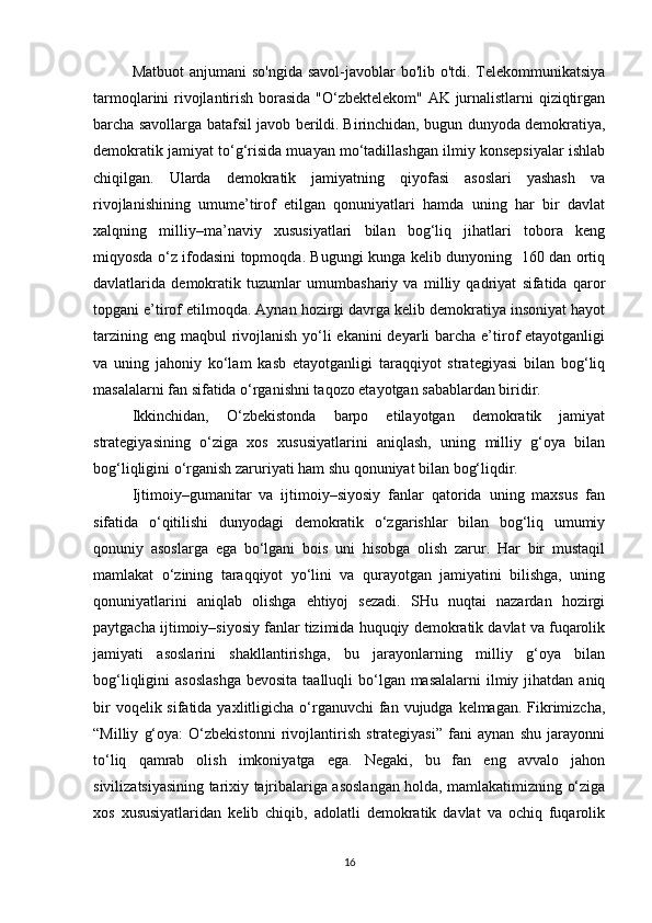 Matbuot  anjumani so'ngida  savol-javoblar bo'lib o'tdi. Telekommunikatsiya
tarmoqlarini rivojlantirish borasida "O‘zbektelekom" AK jurnalistlarni qiziqtirgan
barcha savollarga batafsil javob berildi.   Birinchidan, bugun dunyoda demokratiya,
demokratik jamiyat to‘g‘risida muayan mo‘tadillashgan ilmiy konsepsiyalar ishlab
chiqilgan.   Ularda   demokratik   jamiyatning   qiyofasi   asoslari   yashash   va
rivojlanishining   umume’tirof   etilgan   qonuniyatlari   hamda   uning   har   bir   davlat
xalqning   milliy–ma’naviy   xususiyatlari   bilan   bog‘liq   jihatlari   tobora   keng
miqyosda o‘z ifodasini topmoqda. Bugungi kunga kelib dunyoning   160 dan ortiq
davlatlarida   demokratik   tuzumlar   umumbashariy   va   milliy   qadriyat   sifatida   qaror
topgani e’tirof etilmoqda. Aynan hozirgi davrga kelib demokratiya insoniyat hayot
tarzining eng maqbul rivojlanish  yo‘li ekanini  deyarli barcha e’tirof etayotganligi
va   uning   jahoniy   ko‘lam   kasb   etayotganligi   taraqqiyot   strategiyasi   bilan   bog‘liq
masalalarni fan sifatida o‘rganishni taqozo etayotgan sabablardan biridir.
Ikkinchidan,   O‘zbekistonda   barpo   etilayotgan   demokratik   jamiyat
strategiyasining   o‘ziga   xos   xususiyatlarini   aniqlash,   uning   milliy   g‘oya   bilan
bog‘liqligini o‘rganish zaruriyati ham shu qonuniyat bilan bog‘liqdir. 
Ijtimoiy–gumanitar   va   ijtimoiy–siyosiy   fanlar   qatorida   uning   maxsus   fan
sifatida   o‘qitilishi   dunyodagi   demokratik   o‘zgarishlar   bilan   bog‘liq   umumiy
qonuniy   asoslarga   ega   bo‘lgani   bois   uni   hisobga   olish   zarur.   Har   bir   mustaqil
mamlakat   o‘zining   taraqqiyot   yo‘lini   va   qurayotgan   jamiyatini   bilishga,   uning
qonuniyatlarini   aniqlab   olishga   ehtiyoj   sezadi.   SHu   nuqtai   nazardan   hozirgi
paytgacha ijtimoiy–siyosiy fanlar tizimida huquqiy demokratik davlat va fuqarolik
jamiyati   asoslarini   shakllantirishga,   bu   jarayonlarning   milliy   g‘oya   bilan
bog‘liqligini  asoslashga  bevosita taalluqli  bo‘lgan masalalarni  ilmiy jihatdan aniq
bir  voqelik sifatida yaxlitligicha o‘rganuvchi  fan vujudga kelmagan. Fikrimizcha,
“Milliy   g‘oya:   O‘zbekistonni   rivojlantirish   strategiyasi”   fani   aynan   shu   jarayonni
to‘liq   qamrab   olish   imkoniyatga   ega.   Negaki,   bu   fan   eng   avvalo   jahon
sivilizatsiyasining tarixiy tajribalariga asoslangan holda, mamlakatimizning o‘ziga
xos   xususiyatlaridan   kelib   chiqib,   adolatli   demokratik   davlat   va   ochiq   fuqarolik
16 