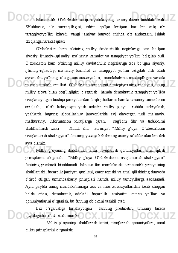 Mustaqillik,   O‘zbekiston   xalqi   hayotida  yangi  tarixiy  davrni  boshlab   berdi.
SHubhasiz,   o‘z   mustaqilligini,   erkini   qo‘lga   kiritgan   har   bir   xalq   o‘z
taraqqiyotyo‘lini   izlaydi,   yangi   jamiyat   bunyod   etishda   o‘z   andozasini   ishlab
chiqishga harakat qiladi.
O‘zbekiston   ham   o‘zining   milliy   davlatchilik   negizlariga   xos   bo‘lgan
siyosiy,   ijtimoiy-iqtisodiy,   ma’naviy   kamolot   va   taraqqiyot   yo‘lini   belgilab   oldi.
O‘zbekiston   ham   o‘zining   milliy   davlatchilik   negizlariga   xos   bo‘lgan   siyosiy,
ijtimoiy-iqtisodiy,   ma’naviy   kamolot   va   taraqqiyot   yo‘lini   belgilab   oldi.   Endi
aynan shu yo‘lning  o‘ziga xos xususiyatlari,  mamlakatimiz mustaqilligini yanada
mustahkamlash   omillari,   O‘zbekiston   taraqqiyot   strategiyasining   mohiyati,   uning
milliy   g‘oya   bilan   bog‘liqligini   o‘rganish     hamda   demokratik   taraqqiyot   yo‘lida
rivojlanayotgan boshqa jamiyatlardan farqli jihatlarini hamda umumiy tomonlarini
aniqlash,     o‘sib   kelayotgan   yosh   avlodni   milliy   g‘oya     ruhida   tarbiyalash,
yoshlarda   bugungi   globallashuv   jarayonlarida   avj   olayotgan   turli   ma’naviy,
mafkuraviy,   informatsion   xurujlarga   qarshi     sog‘lom   fikr   va   tafakkurni
shakllantirish   zarur.       Xuddi   shu     zururiyat   “Milliy   g‘oya:   O‘zbekistonni
rivojlantirish strategiyasi” fanining yuzaga kelishining asosiy sabablaridan biri deb
ayta olamiz. 
Milliy   g‘oyaning   shakllanish   tarixi,   rivojlanish   qonuniyatlari,   amal   qilish
prinsplarini   o‘rganish   –   “Milliy   g‘oya:   O‘zbekistonni   rivojlantirish   strategiyasi”
fanining   predmeti   hisoblanadi.   Mazkur   fan   mamlakatda   demokratik   jamiyatning
shakllanishi, fuqarolik jamiyati qurilishi, qaror topishi va amal qilishining dunyoda
e’tirof   etilgan   umumbashariy   prinsplari   hamda   milliy   tamoyillarga   asoslanadi.
Ayni   paytda   uning   mamlakatimizga   xos   va   mos   xususiyatlaridan   kelib   chiqqan
holda   erkin,   demokratik,   adolatli   fuqarolik   jamiyatini   qurish   yo‘llari   va
qonuniyatlarini o‘rganish, bu fanning ob’ektini tashkil etadi.  
Biz   o‘rganishga   kirishayotgan     fanning   predmetini   umumiy   tarzda
quyidagicha  ifoda etish mumkin: 
- Milliy   g‘oyaning   shakllanish   tarixi,   rivojlanish   qonuniyatlari,   amal
qilish prinsplarini o‘rganish;
18 