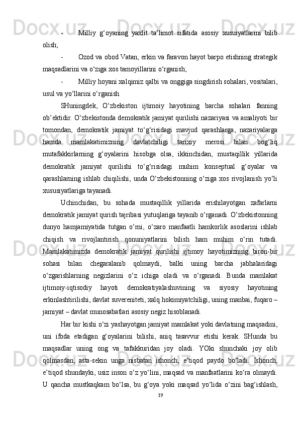 - Milliy   g‘oyaning   yaxlit   ta’limot   sifatida   asosiy   xusuiyatlarini   bilib
olish;
- Ozod va obod Vatan, erkin va faravon hayot barpo etishning strategik
maqsadlarini va o‘ziga xos tamoyillarini o‘rganish;
- Milliy hoyani xalqimiz qalbi va onggiga singdirish sohalari, vositalari,
usul va yo‘llarini o‘rganish.
SHuningdek,   O‘zbekiston   ijtimoiy   hayotining   barcha   sohalari   fanning
ob’ektidir. O‘zbekistonda demokratik jamiyat qurilishi nazariyasi va amaliyoti bir
tomondan,   demokratik   jamiyat   to‘g‘risidagi   mavjud   qarashlarga,   nazariyalarga
hamda   mamlakatimizning   davlatchiligi   tarixiy   merosi   bilan   bog‘liq
mutafakkirlarning   g‘oyalarini   hisobga   olsa,   ikkinchidan,   mustaqillik   yillarida
demokratik   jamiyat   qurilishi   to‘g‘risidagi   muhim   konseptual   g‘oyalar   va
qarashlarning   ishlab   chiqilishi,   unda   O‘zbekistonning   o‘ziga   xos   rivojlanish   yo‘li
xususiyatlariga tayanadi. 
Uchinchidan,   bu   sohada   mustaqillik   yillarida   erishilayotgan   zafarlarni
demokratik jamiyat qurish tajribasi yutuqlariga tayanib o‘rganadi. O‘zbekistonning
dunyo   hamjamiyatida   tutgan   o‘rni,   o‘zaro   manfaatli   hamkorlik   asoslarini   ishlab
chiqish   va   rivojlantirish   qonuniyatlarini   bilish   ham   muhim   o‘rin   tutadi.
Mamlakatimizda   demokratik   jamiyat   qurilishi   ijtimoy   hayotimizning   biron-bir
sohasi   bilan   chegaralanib   qolmaydi,   balki   uning   barcha   jabhalaridagi
o‘zgarishlarning   negizlarini   o‘z   ichiga   oladi   va   o‘rganadi.   Bunda   mamlakat
ijtimoiy-iqtisodiy   hayoti   demokratiyalashuvining   va   siyosiy   hayotining
erkinlashtirilishi, davlat suvereniteti, xalq hokimiyatchiligi, uning manbai, fuqaro –
jamiyat – davlat munosabatlari asosiy negiz hisoblanadi.
Har bir kishi o‘zi yashayotgan jamiyat mamlakat yoki davlatning maqsadini,
uni   ifoda   etadigan   g‘oyalarini   bilishi,   aniq   tasavvur   etishi   kerak.   SHunda   bu
maqsadlar   uning   ong   va   tafakkuridan   joy   oladi.   YOki   shunchaki   joy   olib
qolmasdan,   asta-sekin   unga   nisbatan   ishonch,   e’tiqod   paydo   bo‘ladi.   Ishonch,
e’tiqod shundayki, usiz inson o‘z yo‘lini, maqsad va manfaatlarini ko‘ra olmaydi.
U   qancha   mustkaqkam   bo‘lsa,   bu   g‘oya   yoki   maqsad   yo‘lida   o‘zini   bag‘ishlash,
19 