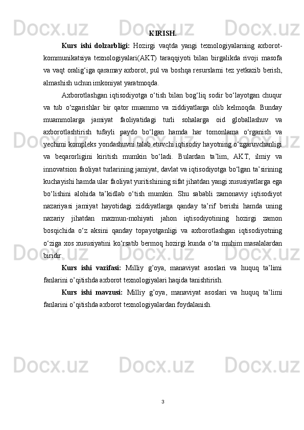 KIRISH.
Kurs   ishi   dolzarbligi:   Hozirgi   vaqtda   yangi   texnologiyalarning   axborot-
kommunikatsiya   texnologiyalari(AKT)   taraqqiyoti   bilan   birgalikda   rivoji   masofa
va vaqt oralig‘iga qaramay axborot, pul va boshqa resurslarni tez yetkazib berish,
almashish uchun imkoniyat yaratmoqda.
Axborotlashgan   iqtisodiyotga   o‘tish   bilan  bog‘liq  sodir   bo‘layotgan   chuqur
va   tub   o‘zgarishlar   bir   qator   muammo   va   ziddiyatlarga   olib   kelmoqda.   Bunday
muammolarga   jamiyat   faoliyatidagi   turli   sohalarga   oid   globallashuv   va
axborotlashtirish   tufayli   paydo   bo‘lgan   hamda   har   tomonlama   o‘rganish   va
yechimi kompleks yondashuvni talab etuvchi iqtisodiy hayotning o‘zgaruvchanligi
va   beqarorligini   kiritish   mumkin   bo‘ladi.   Bulardan   ta’lim,   AKT,   ilmiy   va
innovatsion faoliyat turlarining jamiyat, davlat va iqtisodiyotga bo‘lgan ta’sirining
kuchayishi hamda ular faoliyat yuritishining sifat jihatdan yangi xususiyatlarga ega
bo‘lishini   alohida   ta’kidlab   o‘tish   mumkin.   Shu   sababli   zamonaviy   iqtisodiyot
nazariyasi   jamiyat   hayotidagi   ziddiyatlarga   qanday   ta’rif   berishi   hamda   uning
nazariy   jihatdan   mazmun-mohiyati   jahon   iqtisodiyotining   hozirgi   zamon
bosqichida   o‘z   aksini   qanday   topayotganligi   va   axborotlashgan   iqtisodiyotning
o‘ziga xos xususiyatini  ko‘rsatib bermoq hozirgi  kunda o‘ta muhim  masalalardan
biridir.
Kurs   ishi   vazifasi:   Milliy   g’oya,   manaviyat   asoslari   va   huquq   ta’limi
fanlarini o’qitishda axborot texnologiyalari haqida tanishtirish.
Kurs   ishi   mavzusi:   Milliy   g’oya,   manaviyat   asoslari   va   huquq   ta’limi
fanlarini o’qitishda axborot texnologiyalardan foydalanish.
3 