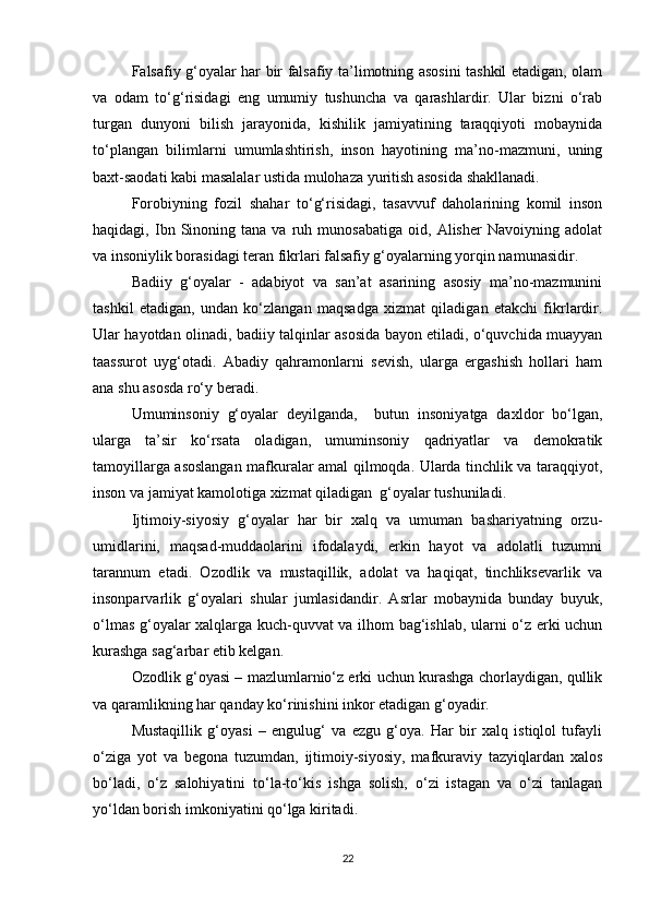Falsafiy g‘oyalar har bir falsafiy ta’limotning asosini tashkil etadigan, olam
va   odam   to‘g‘risidagi   eng   umumiy   tushuncha   va   qarashlardir.   Ular   bizni   o‘rab
turgan   dunyoni   bilish   jarayonida,   kishilik   jamiyatining   taraqqiyoti   mobaynida
to‘plangan   bilimlarni   umumlashtirish,   inson   hayotining   ma’no-mazmuni,   uning
baxt-saodati kabi masalalar ustida mulohaza yuritish asosida shakllanadi.
Forobiyning   fozil   shahar   to‘g‘risidagi,   tasavvuf   daholarining   komil   inson
haqidagi,  Ibn   Sinoning   tana  va   ruh  munosabatiga   oid,   Alisher   Navoiyning  adolat
va insoniylik borasidagi teran fikrlari falsafiy g‘oyalarning yorqin namunasidir.
Badiiy   g‘oyalar   -   adabiyot   va   san’at   asarining   asosiy   ma’no-mazmunini
tashkil   etadigan,   undan   ko‘zlangan   maqsadga   xizmat   qiladigan   etakchi   fikrlardir.
Ular hayotdan olinadi, badiiy talqinlar asosida bayon etiladi, o‘quvchida muayyan
taassurot   uyg‘otadi.   Abadiy   qahramonlarni   sevish,   ularga   ergashish   hollari   ham
ana shu asosda ro‘y beradi.
Umuminsoniy   g‘oyalar   deyilganda,     butun   insoniyatga   daxldor   bo‘lgan,
ularga   ta’sir   ko‘rsata   oladigan,   umuminsoniy   qadriyatlar   va   demokratik
tamoyillarga asoslangan mafkuralar amal qilmoqda. Ularda tinchlik va taraqqiyot,
inson va jamiyat kamolotiga xizmat qiladigan  g‘oyalar tushuniladi. 
Ijtimoiy-siyosiy   g‘oyalar   har   bir   xalq   va   umuman   bashariyatning   orzu-
umidlarini,   maqsad-muddaolarini   ifodalaydi,   erkin   hayot   va   adolatli   tuzumni
tarannum   etadi.   Ozodlik   va   mustaqillik,   adolat   va   haqiqat,   tinchliksevarlik   va
insonparvarlik   g‘oyalari   shular   jumlasidandir.   Asrlar   mobaynida   bunday   buyuk,
o‘lmas g‘oyalar xalqlarga kuch-quvvat va ilhom bag‘ishlab, ularni o‘z erki uchun
kurashga sag‘arbar etib kelgan.
Ozodlik g‘oyasi – mazlumlarnio‘z erki uchun kurashga chorlaydigan, qullik
va qaramlikning har qanday ko‘rinishini inkor etadigan g‘oyadir.
Mustaqillik   g‘oyasi   –   engulug‘   va   ezgu   g‘oya.   Har   bir   xalq   istiqlol   tufayli
o‘ziga   yot   va   begona   tuzumdan,   ijtimoiy-siyosiy,   mafkuraviy   tazyiqlardan   xalos
bo‘ladi,   o‘z   salohiyatini   to‘la-to‘kis   ishga   solish,   o‘zi   istagan   va   o‘zi   tanlagan
yo‘ldan borish imkoniyatini qo‘lga kiritadi.
22 