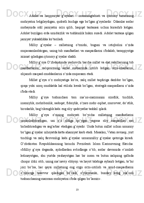 Adolat   va   haqqoniyat   g‘oyalari   –   insonningtabiati   va   ijtimoiy   tuzumning
mohiyatini belgilaydigan, qudratli kuchga ega bo‘lgan g‘oyalardir. Odamlar asrlar
mobaynida   odil   jamiyatni   orzu   qilib,   haqiqat   tantanasi   uchun   kurashib   kelgan.
Adolat buzilgan erda umidsizlik va tushkunlik hukm suradi. Adolat tantana qilgan
jamiyat yuksaklikka ko‘tariladi. 
Milliy   g‘oyalar   –   millatning   o‘tmishi,   buguni   va   istiqbolini   o‘zida
mujassamlashtirgan,  uning tub manfaatlari  va  maqsadlarini  ifodalab,  taraqqiyotga
xizmat qiladigan ijtimoiy g‘oyalar shakli.  
Milliy g‘oya O‘zbekistonda yashovchi barcha millat va elat vakillarining tub
manfaatlarini,   xalqimizning   asrlar   mobanyida   intilib   kelgan   orzu-ideallarini,
olijanob maqsad-muddaolarini o‘zida mujassam etadi.
Millat   g‘oya   o‘z   mohiyatiga   ko‘ra,   xalq   millat   taqdiriga   daxldor   bo‘lgan,
qisqa yoki uzoq muddatda hal etilishi kerak bo‘lgan, strategik maqsadlarni o‘zida
ifoda etadi.
Milliy   g‘oya   tushunchasi   tom   ma’no-mazmunini   ozodlik,   tinchlik,
insoniylik, mehribonlik, sadoqat, fidoiylik, o‘zaro mehr-oqibat, muruvvat, do‘stlik,
birodarlik, bag‘rikenglik kabi eng oliy qadriyatlar tashkil qiladi. 
Milliy   g‘oya   o‘zining   mohiyati   bo‘yicha   millatning   manfaatlarini
umumlashtiradigan,   uni   o‘z   oldiga   qo‘ygan   yagona   oliy   maqsadlari   sari
birlashtiradigan va sag‘arbar etadigan g‘oyadir. Unda butun millat uchun umumiy
bo‘lgan g‘oyalar nihoyatda katta ahamiyat kasb etadi. Masalan, Vatan ravnaqi, yurt
tinchligi   va   xalq   farovonligi   kabi   g‘oyalar   umummilliy   g‘oyalar   qatoriga   kiradi.
O‘zbekiston   Respublikasining   birinchi   Prezidenti   Islom   Karimovning   fikricha:
«Milliy   g‘oya   deganda,   ajdodlardan   avlodlarga   o‘tib,   asrlar   davomida   e’zozlab
kelinayotgan,   shu   yurtda   yashayotgan   har   bir   inson   va   butun   xalqning   qalbida
chuqur ildiz otib, uning ma’naviy ehtiyoji va hayot talabiga aylanib ketgan, ta’bir
joiz   bo‘lsa,   har   qaysi   millatning   eng   ezgu   orzu-intilish   va   umid-maqsadlarini
o‘zimizga   tasavvur   qiladigan   bo‘lsak,   o‘ylaymanki,   bunday   keng   ma’noli
tushunchaning mazmun-mohiyatini ifoda qilgan bo‘lamiz» .
23 