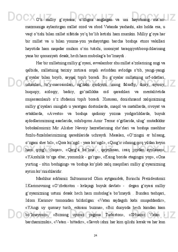 O‘z   milliy   g‘oyasini,   o‘zligini   anglagan   va   uni   hayotining   ma’no-
mazmuniga   aylantirgan   millat   ozod   va   obod   Vatanda   yashashi,   aks   holda   esa,   u
vaqt o‘tishi bilan millat sifatida yo‘q bo‘lib ketishi ham mumkin. Milliy g‘oya har
bir   millat   va   u   bilan   yonma-yon   yashayotgan   barcha   boshqa   etnos   vakillari
hayotida   ham   naqadar   muhim   o‘rin   tutishi,   insoniyat   taraqqiyotibosqichlarining
yana bir qonuniyati desak, hech ham mubolag‘a bo‘lmaydi . 
Har bir millatning milliy g‘oyasi, avvalambor shu millat a’zolarining ongi va
qalbida,   millatning   tarixiy   xotirasi   orqali   avloddan   avlodga   o‘tib,   yangi-yangi
g‘oyalar   bilan   boyib,   sayqal   topib   boradi.   Bu   g‘oyalar   millatning   urf-odatlari,
udumlari,   to‘y-marosimlari,   og‘zaki   ijodiyoti,   uning   falsafiy,   diniy,   siyosiy,
huquqiy,   axloqiy,   badiiy,   go‘zallikka   oid   qarashlari   va   mentalitetida
mujassamlanib   o‘z   ifodasini   topib   boradi.   Xususan,   donishmand   xalqimizning
milliy  g‘oyalari   minglab   u  yaratgan   dostonlarda,  maqol   va  matallarda,  rivoyat   va
ertaklarda,   «Avesto»   va   boshqa   qadimiy   yozma   yodgorliklarda,   buyuk
ajdodlarimizning asarlarida,  sohibqiron Amir  Temur  o‘gitlarida, ulug‘  mutafakkir
bobokalonimiz   Mir   Alisher   Navoiy   hazratlarining   she’rlari   va   boshqa   mashhur
fozilu-fuzalolarimizning   qarashlarida   uchraydi.   Masalan,   «O‘zingni   er   bilsang,
o‘zgani sher bil», «Qora ko‘ngil - yara ko‘ngil», «Qing‘ir ishning qirq yildan keyin
ham   qiyig‘i   chiqar»,   «Qarg‘a   bo‘lma   -   qayrilasan,   issiq   joydan   ayrilasan»,
«YAxshilik to‘rga eltar, yomonlik - go‘rga», «Esing borida etagingni yop», «Ona
yurting   -   oltin  beshiging»   va   boshqa   ko‘plab   xalq   maqollari   milliy   g‘oyamizning
ayrim ko‘rinishlaridir. 
Mashhur   adibimiz   Sultonmurod   Olim   aytganidek,   Birinchi   Prezidentimiz
I.Karimovning   «O‘zbekiston   -   kelajagi   buyuk   davlat»   -     degan   g‘oyasi   milliy
g‘oyamizning   ustuni   desak   hech   ham   mubolag‘a   bo‘lmaydi   .   Bundan   tashqari,
Islom   Karimov   tomonidan   bildirilgan:   «Vatan   sajdagoh   kabi   muqaddasdir»,
«YAngi   uy   qurmay   turib,   eskisini   buzma»,   «Biz   dunyoda   hech   kimdan   kam
bo‘lmaymiz»,   «Bizning   uyimiz   yagona   Turkiston»,   «SHuaziz   Vatan   -
barchamizniki», «Vatan - bittadir», «Savob ishni har kim qilishi kerak va har kun
24 
