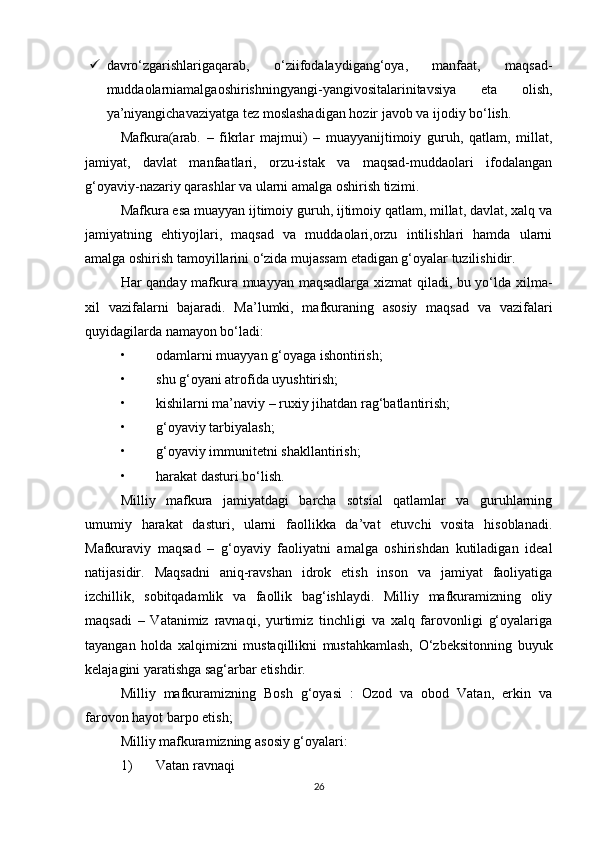  davro‘zgarishlarigaqarab,   o‘ziifodalaydigang‘oya,   manfaat,   maqsad-
muddaolarniamalgaoshirishningyangi-yangivositalarinitavsiya   eta   olish,
ya’niyangichavaziyatga tez moslashadigan hozir javob va ijodiy bo‘lish.
Mafkura(arab.   –   fikrlar   majmui)   –   muayyanijtimoiy   guruh,   qatlam,   millat,
jamiyat,   davlat   manfaatlari,   orzu-istak   va   maqsad-muddaolari   ifodalangan
g‘oyaviy-nazariy qarashlar va ularni amalga oshirish tizimi.
Mafkura esa muayyan ijtimoiy guruh, ijtimoiy qatlam, millat, davlat, xalq va
jamiyatning   ehtiyojlari,   maqsad   va   muddaolari,orzu   intilishlari   hamda   ularni
amalga oshirish tamoyillarini o‘zida mujassam etadigan g‘oyalar tuzilishidir.
Har qanday mafkura muayyan maqsadlarga xizmat qiladi, bu yo‘lda xilma-
xil   vazifalarni   bajaradi.   Ma’lumki,   mafkuraning   asosiy   maqsad   va   vazifalari
quyidagilarda namayon bo‘ladi:
• odamlarni muayyan g‘oyaga ishontirish;
• shu g‘oyani atrofida uyushtirish;
• kishilarni ma’naviy – ruxiy jihatdan rag‘batlantirish;
• g‘oyaviy tarbiyalash;
• g‘oyaviy immunitetni shakllantirish;
• harakat dasturi bo‘lish.
Milliy   mafkura   jamiyatdagi   barcha   sotsial   qatlamlar   va   guruhlarning
umumiy   harakat   dasturi,   ularni   faollikka   da’vat   etuvchi   vosita   hisoblanadi.
Mafkuraviy   maqsad   –   g‘oyaviy   faoliyatni   amalga   oshirishdan   kutiladigan   ideal
natijasidir.   Maqsadni   aniq-ravshan   idrok   etish   inson   va   jamiyat   faoliyatiga
izchillik,   sobitqadamlik   va   faollik   bag‘ishlaydi.   Milliy   mafkuramizning   oliy
maqsadi   –   Vatanimiz   ravnaqi,   yurtimiz   tinchligi   va   xalq   farovonligi   g‘oyalariga
tayangan   holda   xalqimizni   mustaqillikni   mustahkamlash,   O‘zbeksitonning   buyuk
kelajagini yaratishga sag‘arbar etishdir.
Milliy   mafkuramizning   Bosh   g‘oyasi   :   Ozod   va   obod   Vatan,   erkin   va
farovon hayot barpo etish;
Milliy mafkuramizning asosiy g‘oyalari:
1) Vatan ravnaqi
26 