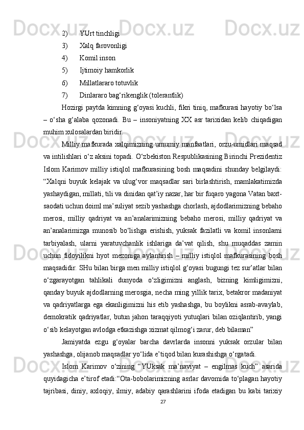 2) YUrt tinchligi
3) Xalq farovonligi
4) Komil inson
5) Ijtimoiy hamkorlik
6) Millatlararo totuvlik
7) Dinlararo bag‘rikenglik (tolerantlik)
Hozirgi paytda kimning g‘oyasi kuchli, fikri tiniq, mafkurasi hayotiy bo‘lsa
–   o‘sha   g‘alaba   qozonadi.   Bu   –   insoniyatning   XX   asr   tarixidan   kelib   chiqadigan
muhim xulosalardan biridir. 
Milliy mafkurada  xalqimizning  umumiy manfaatlari, orzu-umidlari  maqsad
va intilishlari o‘z aksini topadi. O‘zbekiston Respublikasining Birinchi Prezidentiz
Islom   Karimov   milliy   istiqlol   mafkurasining   bosh   maqsadini   shunday   belgilaydi:
“Xalqni   buyuk   kelajak   va   ulug‘vor   maqsadlar   sari   birlashtirish,   mamlakatimizda
yashaydigan, millati, tili va dinidan qat’iy nazar, har bir fuqaro yagona Vatan baxt-
saodati uchun doiml ma’suliyat sezib yashashga chorlash, ajdodlarimizning bebaho
merosi,   milliy   qadriyat   va   an’analarimizning   bebaho   merosi,   milliy   qadriyat   va
an’analarimizga   munosib   bo‘lishga   erishish,   yuksak   fazilatli   va   komil   insonlarni
tarbiyalash,   ularni   yaratuvchanlik   ishlariga   da’vat   qilish,   shu   muqaddas   zamin
uchun   fidoyilikni   hyot   mezoniga   aylantirish   –   milliy   istiqlol   mafkurasining   bosh
maqsadidir. SHu bilan birga men milliy istiqlol g‘oyasi bugungi tez sur’atlar bilan
o‘zgarayotgan   tahlikali   dunyoda   o‘zligimizni   anglash,   bizning   kimligimizni,
qanday buyuk ajdodlarning merosgia, necha ming yillik tarix, betakror madaniyat
va qadriyatlarga ega ekanligimizni  his etib yashashga,  bu boylikni asrab-avaylab,
demokratik qadriyatlar, butun jahon taraqqiyoti  yutuqlari bilan oziqlantirib, yangi
o‘sib kelayotgan avlodga etkazishga xizmat qilmog‘i zarur, deb bilaman” 
Jamiyatda   ezgu   g‘oyalar   barcha   davrlarda   insonni   yuksak   orzular   bilan
yashashga, olijanob maqsadlar yo‘lida e’tiqod bilan kurashishga o‘rgatadi. 
Islom   Karimov   o‘zining   “YUksak   ma’naviyat   –   engilmas   kuch”   asarida
quyidagicha e’tirof etadi:“Ota-bobolarimizning asrlar davomida to‘plagan hayotiy
tajribasi,   diniy,   axloqiy,   ilmiy,   adabiy   qarashlarini   ifoda   etadigan   bu   kabi   tarixiy
27 