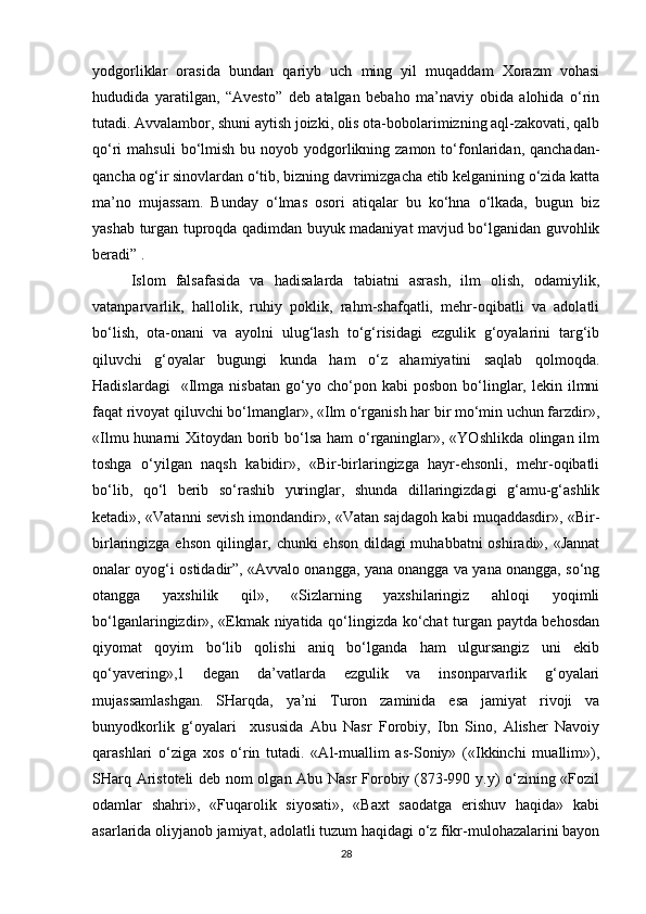 yodgorliklar   orasida   bundan   qariyb   uch   ming   yil   muqaddam   Xorazm   vohasi
hududida   yaratilgan,   “Avesto”   deb   atalgan   bebaho   ma’naviy   obida   alohida   o‘rin
tutadi. Avvalambor, shuni aytish joizki, olis ota-bobolarimizning aql-zakovati, qalb
qo‘ri  mahsuli  bo‘lmish  bu noyob  yodgorlikning zamon  to‘fonlaridan,  qanchadan-
qancha og‘ir sinovlardan o‘tib, bizning davrimizgacha etib kelganining o‘zida katta
ma’no   mujassam.   Bunday   o‘lmas   osori   atiqalar   bu   ko‘hna   o‘lkada,   bugun   biz
yashab turgan tuproqda qadimdan buyuk madaniyat mavjud bo‘lganidan guvohlik
beradi” .
Islom   falsafasida   va   hadisalarda   tabiatni   asrash,   ilm   olish,   odamiylik,
vatanparvarlik,   hallolik,   ruhiy   poklik,   rahm-shafqatli,   mehr-oqibatli   va   adolatli
bo‘lish,   ota-onani   va   ayolni   ulug‘lash   to‘g‘risidagi   ezgulik   g‘oyalarini   targ‘ib
qiluvchi   g‘oyalar   bugungi   kunda   ham   o‘z   ahamiyatini   saqlab   qolmoqda.
Hadislardagi     «Ilmga  nisbatan   go‘yo   cho‘pon   kabi   posbon   bo‘linglar,   lekin  ilmni
faqat rivoyat qiluvchi bo‘lmanglar», «Ilm o‘rganish har bir mo‘min uchun farzdir»,
«Ilmu hunarni Xitoydan borib bo‘lsa ham o‘rganinglar», «YOshlikda olingan ilm
toshga   o‘yilgan   naqsh   kabidir»,   «Bir-birlaringizga   hayr-ehsonli,   mehr-oqibatli
bo‘lib,   qo‘l   berib   so‘rashib   yuringlar,   shunda   dillaringizdagi   g‘amu-g‘ashlik
ketadi», «Vatanni sevish imondandir», «Vatan sajdagoh kabi muqaddasdir», «Bir-
birlaringizga ehson qilinglar, chunki  ehson dildagi muhabbatni oshiradi», «Jannat
onalar oyog‘i ostidadir”, «Avvalo onangga, yana onangga va yana onangga, so‘ng
otangga   yaxshilik   qil»,   «Sizlarning   yaxshilaringiz   ahloqi   yoqimli
bo‘lganlaringizdir», «Ekmak niyatida qo‘lingizda ko‘chat turgan paytda behosdan
qiyomat   qoyim   bo‘lib   qolishi   aniq   bo‘lganda   ham   ulgursangiz   uni   ekib
qo‘yavering»,1   degan   da’vatlarda   ezgulik   va   insonparvarlik   g‘oyalari
mujassamlashgan.   SHarqda,   ya’ni   Turon   zaminida   esa   jamiyat   rivoji   va
bunyodkorlik   g‘oyalari     xususida   Abu   Nasr   Forobiy,   Ibn   Sino,   Alisher   Navoiy
qarashlari   o‘ziga   xos   o‘rin   tutadi.   «Al-muallim   as-Soniy»   («Ikkinchi   muallim»),
SHarq Aristoteli deb nom olgan Abu Nasr Forobiy (873-990 y.y) o‘zining «Fozil
odamlar   shahri»,   «Fuqarolik   siyosati»,   «Baxt   saodatga   erishuv   haqida»   kabi
asarlarida oliyjanob jamiyat, adolatli tuzum haqidagi o‘z fikr-mulohazalarini bayon
28 