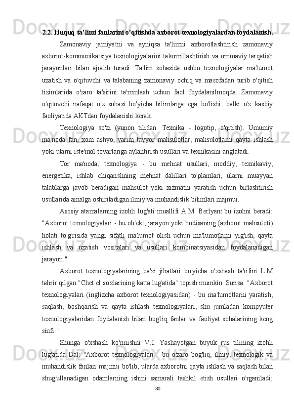 2.2. Huquq ta’limi fanlarini o’qitishda axborot texnologiyalardan foydalanish .
Zamonaviy   jamiyatni   va   ayniqsa   ta'limni   axborotlashtirish   zamonaviy
axborot-kommunikatsiya texnologiyalarini takomillashtirish va ommaviy tarqatish
jarayonlari   bilan   ajralib   turadi.   Ta'lim   sohasida   ushbu   texnologiyalar   ma'lumot
uzatish   va   o'qituvchi   va   talabaning   zamonaviy   ochiq   va   masofadan   turib   o'qitish
tizimlarida   o'zaro   ta'sirini   ta'minlash   uchun   faol   foydalanilmoqda.   Zamonaviy
o'qituvchi   nafaqat   o'z   sohasi   bo'yicha   bilimlarga   ega   bo'lishi,   balki   o'z   kasbiy
faoliyatida AKTdan foydalanishi kerak.
Texnologiya   so'zi   (yunon   tilidan.   Texnika   -   logotip,   o'qitish).   Umumiy
ma'noda   fan,   xom   ashyo,   yarim   tayyor   mahsulotlar,   mahsulotlarni   qayta   ishlash
yoki ularni iste'mol tovarlariga aylantirish usullari va texnikasini anglatadi.
Tor   ma'noda,   texnologiya   -   bu   mehnat   usullari,   moddiy,   texnikaviy,
energetika,   ishlab   chiqarishning   mehnat   dalillari   to'plamlari,   ularni   muayyan
talablarga   javob   beradigan   mahsulot   yoki   xizmatni   yaratish   uchun   birlashtirish
usullarida amalga oshiriladigan ilmiy va muhandislik bilimlari majmui.
Asosiy atamalarning izohli lug'ati  muallifi  A.M. Berlyant bu izohni beradi:
"Axborot texnologiyalari - bu ob'ekt, jarayon yoki hodisaning (axborot mahsuloti)
holati   to'g'risida   yangi   sifatli   ma'lumot   olish   uchun   ma'lumotlarni   yig'ish,   qayta
ishlash   va   uzatish   vositalari   va   usullari   kombinatsiyasidan   foydalanadigan
jarayon."
Axborot   texnologiyalarining   ba'zi   jihatlari   bo'yicha   o'xshash   ta'rifini   L.M
tahrir qilgan "Chet el so'zlarining katta lug'atida" topish mumkin. Surisa: "Axborot
texnologiyalari   (inglizcha   axborot   texnologiyasidan)   -   bu   ma'lumotlarni   yaratish,
saqlash,   boshqarish   va   qayta   ishlash   texnologiyalari,   shu   jumladan   kompyuter
texnologiyalaridan   foydalanish   bilan   bog'liq   fanlar   va   faoliyat   sohalarining   keng
sinfi."
Shunga   o'xshash   ko'rinishni   V.I.   Yashayotgan   buyuk   rus   tilining   izohli
lug'atida   Dal:   "Axborot   texnologiyalari   -   bu   o'zaro   bog'liq,   ilmiy,   texnologik   va
muhandislik fanlari majmui bo'lib, ularda axborotni qayta ishlash va saqlash bilan
shug'ullanadigan   odamlarning   ishini   samarali   tashkil   etish   usullari   o'rganiladi;
30 