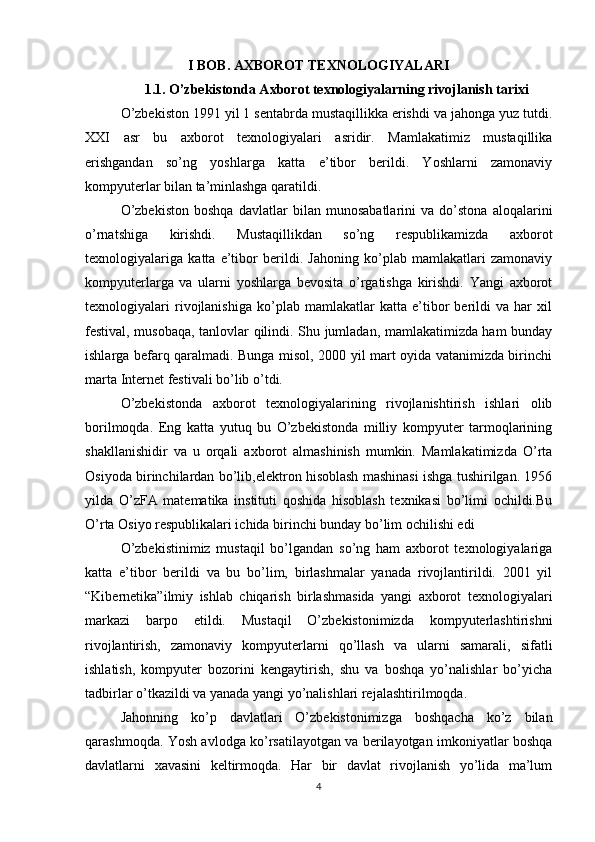 I BOB. AXBOROT TEXNOLOGIYALARI
1.1. O’zbekistonda Axborot texnologiyalarning rivojlanish tarixi
O’zbekiston 1991 yil 1 sentabrda mustaqillikka erishdi va jahonga yuz tutdi.
XXI   asr   bu   axborot   texnologiyalari   asridir.   Mamlakatimiz   mustaqillika
erishgandan   so’ng   yoshlarga   katta   e’tibor   berildi.   Yoshlarni   zamonaviy
kompyuterlar bilan ta’minlashga qaratildi.
O’zbekiston   boshqa   davlatlar   bilan   munosabatlarini   va   do’stona   aloqalarini
o’rnatshiga   kirishdi.   Mustaqillikdan   so’ng   respublikamizda   axborot
texnologiyalariga   katta   e’tibor   berildi.   Jahoning   ko’plab   mamlakatlari   zamonaviy
kompyuterlarga   va   ularni   yoshlarga   bevosita   o’rgatishga   kirishdi.   Yangi   axborot
texnologiyalari   rivojlanishiga   ko’plab   mamlakatlar   katta   e’tibor   berildi   va   har   xil
festival, musobaqa, tanlovlar qilindi. Shu jumladan, mamlakatimizda ham bunday
ishlarga befarq qaralmadi. Bunga misol, 2000 yil mart oyida vatanimizda birinchi
marta Internet festivali bo’lib o’tdi.
O’zbekistonda   axborot   texnologiyalarining   rivojlanishtirish   ishlari   olib
borilmoqda.   Eng   katta   yutuq   bu   O’zbekistonda   milliy   kompyuter   tarmoqlarining
shakllanishidir   va   u   orqali   axborot   almashinish   mumkin.   Mamlakatimizda   O’rta
Osiyoda birinchilardan bo’lib,elektron hisoblash mashinasi ishga tushirilgan. 1956
yilda   O’zFA   matematika   instituti   qoshida   hisoblash   texnikasi   bo’limi   ochildi.Bu
O’rta Osiyo respublikalari ichida birinchi bunday bo’lim ochilishi edi
O’zbekistinimiz   mustaqil   bo’lgandan   so’ng   ham   axborot   texnologiyalariga
katta   e’tibor   berildi   va   bu   bo’lim,   birlashmalar   yanada   rivojlantirildi.   2001   yil
“Kibernetika”ilmiy   ishlab   chiqarish   birlashmasida   yangi   axborot   texnologiyalari
markazi   barpo   etildi.   Mustaqil   O’zbekistonimizda   kompyuterlashtirishni
rivojlantirish,   zamonaviy   kompyuterlarni   qo’llash   va   ularni   samarali,   sifatli
ishlatish,   kompyuter   bozorini   kengaytirish,   shu   va   boshqa   yo’nalishlar   bo’yicha
tadbirlar o’tkazildi va yanada yangi yo’nalishlari rejalashtirilmoqda.
Jahonning   ko’p   davlatlari   O’zbekistonimizga   boshqacha   ko’z   bilan
qarashmoqda. Yosh avlodga ko’rsatilayotgan va berilayotgan imkoniyatlar boshqa
davlatlarni   xavasini   keltirmoqda.   Har   bir   davlat   rivojlanish   yo’lida   ma’lum
4 
