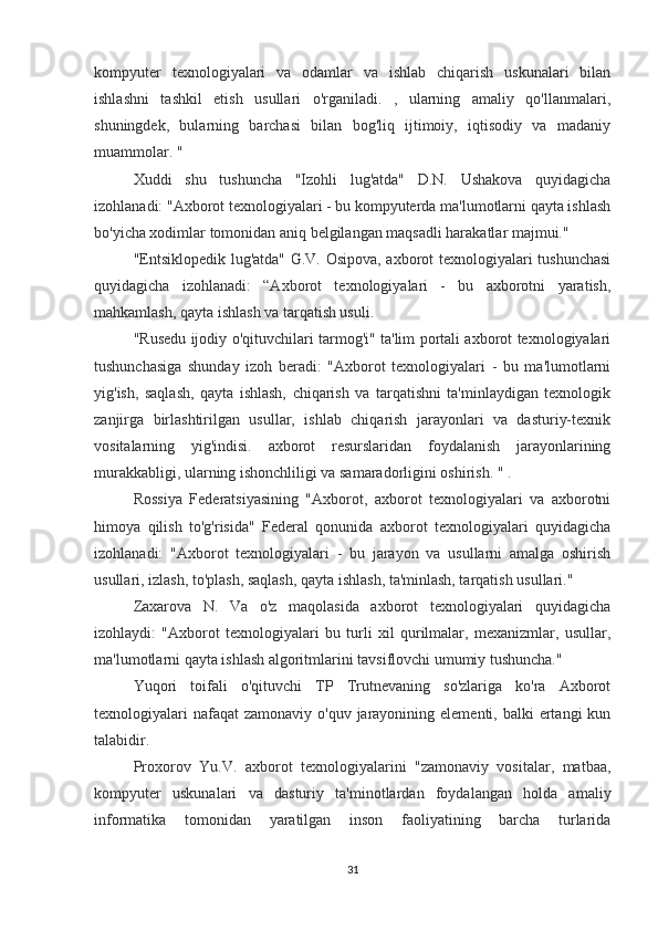 kompyuter   texnologiyalari   va   odamlar   va   ishlab   chiqarish   uskunalari   bilan
ishlashni   tashkil   etish   usullari   o'rganiladi.   ,   ularning   amaliy   qo'llanmalari,
shuningdek,   bularning   barchasi   bilan   bog'liq   ijtimoiy,   iqtisodiy   va   madaniy
muammolar. "
Xuddi   shu   tushuncha   "Izohli   lug'atda"   D.N.   Ushakova   quyidagicha
izohlanadi: "Axborot texnologiyalari - bu kompyuterda ma'lumotlarni qayta ishlash
bo'yicha xodimlar tomonidan aniq belgilangan maqsadli harakatlar majmui."
"Entsiklopedik lug'atda" G.V. Osipova, axborot texnologiyalari tushunchasi
quyidagicha   izohlanadi:   “Axborot   texnologiyalari   -   bu   axborotni   yaratish,
mahkamlash, qayta ishlash va tarqatish usuli.
"Rusedu ijodiy o'qituvchilari tarmog'i" ta'lim portali axborot texnologiyalari
tushunchasiga   shunday   izoh   beradi:   "Axborot   texnologiyalari   -   bu   ma'lumotlarni
yig'ish,   saqlash,   qayta   ishlash,   chiqarish   va   tarqatishni   ta'minlaydigan   texnologik
zanjirga   birlashtirilgan   usullar,   ishlab   chiqarish   jarayonlari   va   dasturiy-texnik
vositalarning   yig'indisi.   axborot   resurslaridan   foydalanish   jarayonlarining
murakkabligi, ularning ishonchliligi va samaradorligini oshirish.  " .
Rossiya   Federatsiyasining   "Axborot,   axborot   texnologiyalari   va   axborotni
himoya   qilish   to'g'risida"   Federal   qonunida   axborot   texnologiyalari   quyidagicha
izohlanadi:   "Axborot   texnologiyalari   -   bu   jarayon   va   usullarni   amalga   oshirish
usullari, izlash, to'plash, saqlash, qayta ishlash, ta'minlash, tarqatish usullari."
Zaxarova   N.   Va   o'z   maqolasida   axborot   texnologiyalari   quyidagicha
izohlaydi:   "Axborot   texnologiyalari   bu   turli   xil   qurilmalar,   mexanizmlar,   usullar,
ma'lumotlarni qayta ishlash algoritmlarini tavsiflovchi umumiy tushuncha."
Yuqori   toifali   o'qituvchi   TP   Trutnevaning   so'zlariga   ko'ra   Axborot
texnologiyalari  nafaqat  zamonaviy  o'quv jarayonining elementi, balki  ertangi  kun
talabidir.
Proxorov   Yu.V.   axborot   texnologiyalarini   "zamonaviy   vositalar,   matbaa,
kompyuter   uskunalari   va   dasturiy   ta'minotlardan   foydalangan   holda   amaliy
informatika   tomonidan   yaratilgan   inson   faoliyatining   barcha   turlarida
31 
