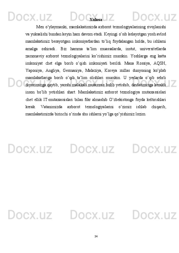 Xulosa
Men o’ylaymanki, mamlakatimizda axborot texnologiyalarining rivojlanishi
va yuksalishi bundan keyin ham davom etadi. Keyingi o’sib kelayotgan yosh avlod
mamlakatimiz   berayotgan   imkoniyatlardan   to’liq   foydalangan   holda,   bu   ishlarni
amalga   oshiradi..   Biz   hamma   ta’lim   muassalarda,   instut,   universitetlarda
zamonaviy   axborot   texnologiyalarini   ko’rishimiz   mumkin.   Yoshlarga   eng   katta
imkoniyat   chet   elga   borib   o’qish   imkoniyati   berildi.   Mana   Rossiya,   AQSH,
Yaponiya,   Angliya,   Germaniya,   Malaziya,   Koreya   xullas   dunyoning   ko’plab
mamlakatlariga   borib   o’qib   ta’lim   olishlari   mumkin.   U   yerlarda   o’qib   sehrli
diyorimizga qaytib, yaxshi malakali mutaxssis bolib yetishib, davlatimizga kerakli
inson   bo’lib   yetishlari   shart.   Mamlakatimiz   axborot   texnologiya   mutaxassislari
chet   ellik   IT-mutaxassislari   bilan   fikr   almashib   O’zbekistonga   foyda   keltirishlari
kerak.   Vatanimizda   axborot   texnologiyalarini   o’zimiz   ishlab   chiqarib,
mamlakatimizda birinchi o’rinda shu ishlarni yo’lga qo’yishimiz lozim.
34 
