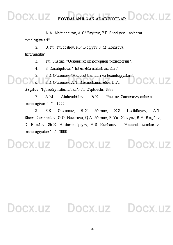 FOYDALANILGAN ADABIYOTLAR.
1. A.A. Abduqodirov, A,G' Hayitov, P.P. Shodiyev. "Axborot 
exnologiyalari".
2. U.Yu. Yuldoshev, P.P. Boqiyev, F.M. Zokirova.
Informatika".
3. Yu .  Shafrin .  "Основы компьютерной технологии".
4. S. Rasulqulova. " Intemetda ishlash asoslari".
5. S.S. G'ulomov. "Axborot tizimlari va texnologiyalari".
6. S.S. G'ulomov, A.T. Shermuhammedov, B.A. 
Begalov. "Iqtisodiy informatika". -Т.:  O'qituvchi, 1999.
7. A.M.       Abduvohidov,       B.K.       Pozilov. Zamonaviy axborot 
texnologiyasi".- Т .: 1999.
8. S.S.   G'ulomov,   R.X.   Alimov,   X.S.   Lutfullayev,   A.T.
Shermuhammedov,   G.G.   Nazarova, Q.A. Alimov, B.Yu. Xodiyev, B.A. Begalov,
D.   Rasulov,   Sh.X.   Hoshimxodjayev,   A.S.   Kucharov.     " Axborot   tizimlari   va
texnologiyalari".- Т .: 2000.
35 
