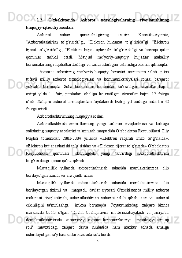 1.2.   O’zbekistonda   Axborot   texnologiyalarning   rivojlanishining
huquqiy-iqtisodiy asoslari
Axborot   sohasi   qonunchiligining   asosini   Konstitutsiyamiz,
“Axborotlashtirish   to‘g‘risida”gi,   “Elektron   hukumat   to‘g‘risida”gi,   “Elektron
tijorat   to‘g‘risida”gi,   “Elektron   hujjat   aylanishi   to‘g‘risida”gi   va   boshqa   qator
qonunlar   tashkil   etadi.   Mavjud   me’yoriy-huquqiy   hujjatlar   mahalliy
korxonalarning raqobatbardoshligi va samaradorligini oshirishga xizmat qilmoqda.
  Axborot   sohasining   me’yoriy-huquqiy   bazasini   muntazam   isloh   qilish
tufayli   milliy   axborot   texnologiyalari   va   kommunikatsiyalari   sohasi   barqaror
yuksalib   bormoqda.   Soha   korxonalari   tomonidan   ko‘rsatilgan   xizmatlar   hajmi
oxirgi   yilda   11   foiz,   jumladan,   aholiga   ko‘rsatilgan   xizmatlar   hajmi   12   foizga
o‘sdi.   Xalqaro   axborot   tarmoqlaridan   foydalanish   tezligi   yil   boshiga   nisbatan   32
foizga oshdi. 
Axborotlashtirishning huquqiy asoslari
Axborotlashtirish   xizmatlarining   yangi   turlarini   rivojlantirish   va   tartibga
solishning huquqiy asoslarini ta’minlash maqsadida O‘zbekiston Respublikasi Oliy
Majlisi   tomonidan   2003-2004   yillarda   «Elektron   raqamli   imzo   to‘g‘risida»,
«Elektron hujjat aylanishi to‘g‘risida» va «Elektron tijorat to‘g‘risida» O‘zbekiston
Respublikasi   qonunlari,   shuningdek,   yangi   tahrirdagi   «Axborotlashtirish
to‘g‘risida»gi qonun qabul qilindi.
Mustaqillik   yillarida   axborotlashtirish   sohasida   mamlakatimizda   olib
borilayotgan tizimli va  maqsadli ishlar 
Mustaqillik   yillarida   axborotlashtirish   sohasida   mamlakatimizda   olib
borilayotgan   tizimli   va     maqsadli   davlat   siyosati   O'zbekistonda   milliy   axborot
makonini   rivojlantirish,   axborotlashtirish   sohasini   isloh   qilish,   so'z   va   axborot
erkinligini   ta'minlashga     imkon   bermoqda.   Poytaxtimizdagi   xalqaro   biznes
markazida   bo'lib   o'tgan   "Davlat   boshqaruvini   modernizatsiyalash   va   jamiyatni
demokratlashtirishda   zamonaviy   axborot-kommunikatsiya   texnologiyalarining
roli"   mavzuidagi   xalqaro   davra   suhbatida   ham   mazkur   sohada   amalga
oshirilayotgan sa'y harakatlar xususida so'z bordi. 
6 