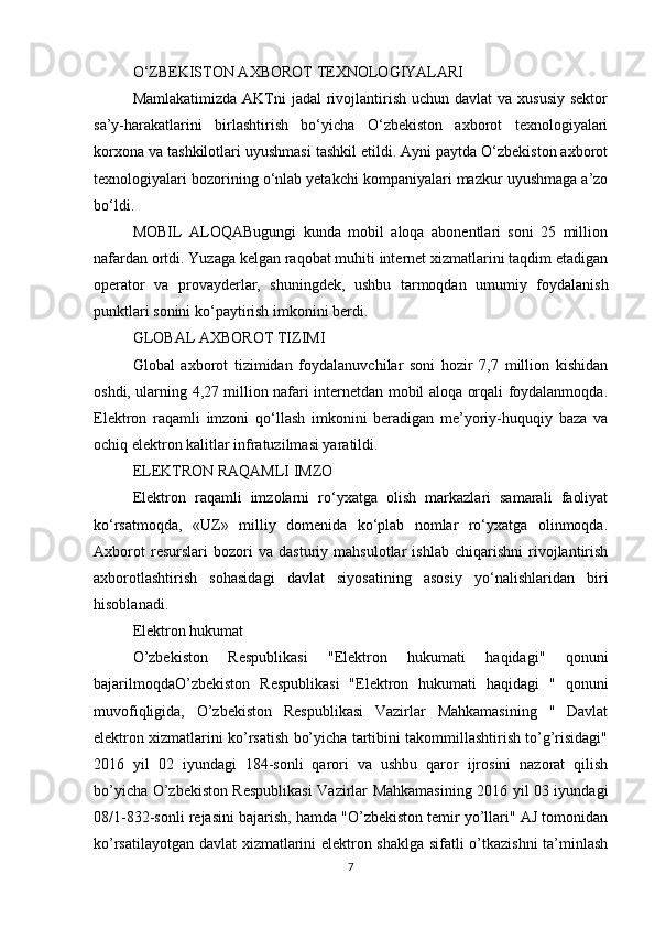 O‘ZBEKISTON AXBOROT TEXNOLOGIYALARI
Mamlakatimizda  AKTni  jadal  rivojlantirish  uchun davlat  va xususiy  sektor
sa’y-harakatlarini   birlashtirish   bo‘yicha   O‘zbekiston   axborot   texnologiyalari
korxona va tashkilotlari uyushmasi tashkil etildi. Ayni paytda O‘zbekiston axborot
texnologiyalari bozorining o‘nlab yetakchi kompaniyalari mazkur uyushmaga a’zo
bo‘ldi.
MOBIL   ALOQABugungi   kunda   mobil   aloqa   abonentlari   soni   25   million
nafardan ortdi. Yuzaga kelgan raqobat muhiti internet xizmatlarini taqdim etadigan
operator   va   provayderlar,   shuningdek,   ushbu   tarmoqdan   umumiy   foydalanish
punktlari sonini ko‘paytirish imkonini berdi.
GLOBAL AXBOROT TIZIMI
Global   axborot   tizimidan   foydalanuvchilar   soni   hozir   7,7   million   kishidan
oshdi, ularning 4,27 million nafari internetdan mobil aloqa orqali foydalanmoqda.
Elektron   raqamli   imzoni   qo‘llash   imkonini   beradigan   me’yoriy-huquqiy   baza   va
ochiq elektron kalitlar infratuzilmasi yaratildi.
ELEKTRON RAQAMLI IMZO
Elektron   raqamli   imzolarni   ro‘yxatga   olish   markazlari   samarali   faoliyat
ko‘rsatmoqda,   «UZ»   milliy   domenida   ko‘plab   nomlar   ro‘yxatga   olinmoqda.
Axborot   resurslari   bozori   va   dasturiy   mahsulotlar   ishlab   chiqarishni   rivojlantirish
axborotlashtirish   sohasidagi   davlat   siyosatining   asosiy   yo‘nalishlaridan   biri
hisoblanadi.
Elektron hukumat
O’zbekiston   Respublikasi   "Elektron   hukumati   haqidagi"   qonuni
bajarilmoqdaO’zbekiston   Respublikasi   "Elektron   hukumati   haqidagi   "   qonuni
muvofiqligida,   O’zbekiston   Respublikasi   Vazirlar   Mahkamasining   "   Davlat
elektron xizmatlarini ko’rsatish bo’yicha tartibini takommillashtirish to’g’risidagi"
2016   yil   02   iyundagi   184-sonli   qarori   va   ushbu   qaror   ijrosini   nazorat   qilish
bo’yicha O’zbekiston Respublikasi Vazirlar Mahkamasining 2016 yil 03 iyundagi
08/1-832-sonli rejasini bajarish, hamda "O’zbekiston temir yo’llari" AJ tomonidan
ko’rsatilayotgan davlat xizmatlarini elektron shaklga sifatli o’tkazishni  ta’minlash
7 