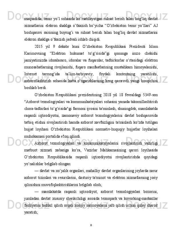 maqsadida, temir yo’l sohasida ko’rsatilayotgan ruhsat berish bilan bog’liq davlat
xizmatlarini   elekron   shaklga   o’tkazish   bo’yicha   “O’zbekiston   temir   yo’llari”   AJ
boshqaruvi   raisining   buyrug’i   va   ruhsat   berish   bilan   bog’liq   davlat   xizmatlarini
elekron shaklga o’tkazish jadvali ishlab chiqidi. 
2015   yil   9   dekabr   kuni   O‘zbekiston   Respublikasi   Prezidenti   Islom
Karimovning   “Elektron   hukumat   to‘g‘risida”gi   qonunga   imzo   chekishi
jamiyatimizda   idoralararo,   idoralar   va   fuqarolar,   tadbirkorlar   o‘rtasidagi   elektron
munosabatlarning   rivojlanishi,   fuqaro   manfaatlarining   mustahkam   himoyalanishi,
Internet   tarmog‘ida   ta’lim-tarbiyaviy,   foydali   kontentning   yaratilishi,
axborotlashtirish   sohasida   katta   o‘zgarishlarning   keng   qamrovli   yangi   bosqichini
boshlab berdi.
O‘zbekiston   Respublikasi   prezidentining   2018   yil   18   fevraldagi   5349-son
"Axborot texnologiyalari va kommunikatsiyalari sohasini yanada takomillashtirish
chora-tadbirlari to‘g‘risida"gi farmoni ijrosini ta'minlash, shuningdek, mamlakatda
raqamli   iqtisodiyotni,   zamonaviy   axborot   texnologiyalarini   davlat   boshqaruvida
tatbiq etishni  rivojlantirish hamda axborot xavfsizligini ta'minlash ko‘zda tutilgan
hujjat   loyihasi   O‘zbekiston   Respublikasi   normativ-huquqiy   hujjatlar   loyihalari
muhokamasi portalida e'lon qilindi.
Axborot   texnologiyalari   va   kommunikatsiyalarini   rivojlantirish   vazirligi
matbuot   xizmati   xabariga   ko‘ra,   Vazirlar   Mahkamasining   qarori   loyihasida
O‘zbekiston   Respublikasida   raqamli   iqtisodiyotni   rivojlantirishda   quyidagi
yo‘nalishlar belgilab olingan:
— davlat va xo‘jalik organlari, mahalliy davlat organlarining joylarda zarur
axborot  tizimlari  va resurslarini, dasturiy ta'minot  va elektron xizmatlarning joriy
qilinishini muvofiqlashtirishlarini belgilab olish;
—   mamlakatda   raqamli   iqtisodiyot,   axborot   texnologiyalari   bozorini,
jumladan   davlat   xususiy   sherikchiligi   asosida   texnopark   va   kovorking-markazlar
faoliyatini tashkil qilish orqali xorijiy sarmoyalarni jalb qilish uchun qulay sharoit
yaratish;
8 