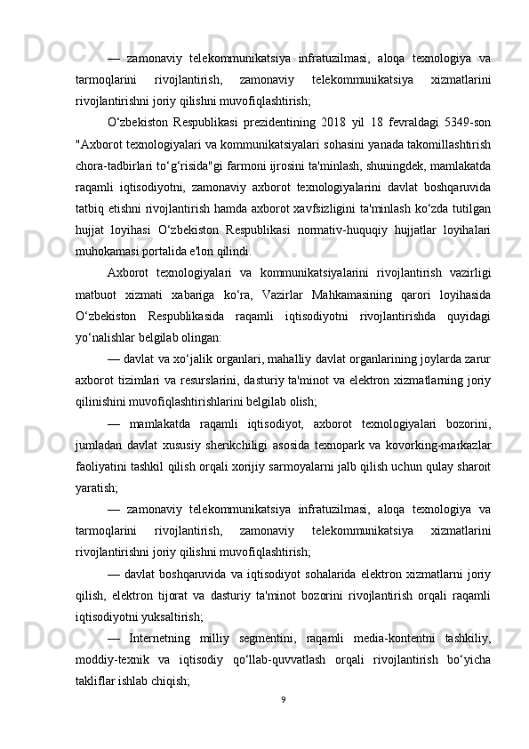 —   zamonaviy   telekommunikatsiya   infratuzilmasi,   aloqa   texnologiya   va
tarmoqlarini   rivojlantirish,   zamonaviy   telekommunikatsiya   xizmatlarini
rivojlantirishni joriy qilishni muvofiqlashtirish;
O‘zbekiston   Respublikasi   prezidentining   2018   yil   18   fevraldagi   5349-son
"Axborot texnologiyalari va kommunikatsiyalari sohasini yanada takomillashtirish
chora-tadbirlari to‘g‘risida"gi farmoni ijrosini ta'minlash, shuningdek, mamlakatda
raqamli   iqtisodiyotni,   zamonaviy   axborot   texnologiyalarini   davlat   boshqaruvida
tatbiq etishni  rivojlantirish hamda axborot xavfsizligini ta'minlash ko‘zda tutilgan
hujjat   loyihasi   O‘zbekiston   Respublikasi   normativ-huquqiy   hujjatlar   loyihalari
muhokamasi portalida e'lon qilindi.
Axborot   texnologiyalari   va   kommunikatsiyalarini   rivojlantirish   vazirligi
matbuot   xizmati   xabariga   ko‘ra,   Vazirlar   Mahkamasining   qarori   loyihasida
O‘zbekiston   Respublikasida   raqamli   iqtisodiyotni   rivojlantirishda   quyidagi
yo‘nalishlar belgilab olingan:
— davlat va xo‘jalik organlari, mahalliy davlat organlarining joylarda zarur
axborot  tizimlari  va resurslarini, dasturiy ta'minot  va elektron xizmatlarning joriy
qilinishini muvofiqlashtirishlarini belgilab olish;
—   mamlakatda   raqamli   iqtisodiyot,   axborot   texnologiyalari   bozorini,
jumladan   davlat   xususiy   sherikchiligi   asosida   texnopark   va   kovorking-markazlar
faoliyatini tashkil qilish orqali xorijiy sarmoyalarni jalb qilish uchun qulay sharoit
yaratish;
—   zamonaviy   telekommunikatsiya   infratuzilmasi,   aloqa   texnologiya   va
tarmoqlarini   rivojlantirish,   zamonaviy   telekommunikatsiya   xizmatlarini
rivojlantirishni joriy qilishni muvofiqlashtirish;
—   davlat   boshqaruvida   va   iqtisodiyot   sohalarida   elektron   xizmatlarni   joriy
qilish,   elektron   tijorat   va   dasturiy   ta'minot   bozorini   rivojlantirish   orqali   raqamli
iqtisodiyotni yuksaltirish;
—   Internetning   milliy   segmentini,   raqamli   media-kontentni   tashkiliy,
moddiy-texnik   va   iqtisodiy   qo‘llab-quvvatlash   orqali   rivojlantirish   bo‘yicha
takliflar ishlab chiqish;
9 