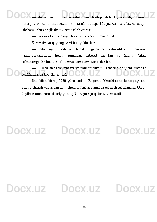 —   shahar   va   hududiy   infratuzilmani   boshqarishda   foydalanish,   xususan
turar-joy   va   kommunal   xizmat   ko‘rsatish,   transport   logistikasi,   xavfsiz   va   «aqlli
shahar» uchun «aqlli tizim»larni ishlab chiqish;
— malakali kadrlar tayyorlash tizimini takomillashtirish. 
Komissiyaga quyidagi vazifalar yuklatiladi:
—   ikki   oy   muddatda   davlat   organlarida   axborot-kommunikatsiya
texnologiyalarining   holati,   jumladan   axborot   tizimlari   va   kadrlar   bilan
ta'minlanganlik holatini to‘liq inventarizatsiyadan o‘tkazish;
— 2018 yilga qadar mazkur yo‘nalishni takomillashtirish bo‘yicha Vazirlar
Mahkamasiga takliflar kiritish.
Shu   bilan   birga,   2030   yilga   qadar   «Raqamli   O‘zbekiston»   konsepsiyasini
ishlab chiqish yuzasidan ham chora-tadbirlarni amalga oshirish belgilangan. Qaror
loyihasi muhokamasi joriy yilning 31 avgustiga qadar davom etadi.
10 