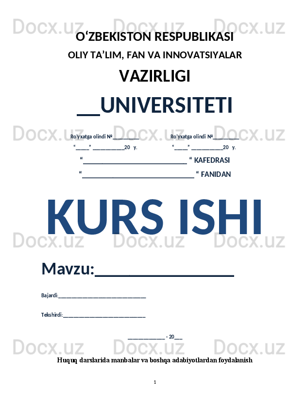 O‘ZBEKISTON RESPUBLIKASI 
OLIY  TA’LIM, FAN  VA INNOVATSIYALAR
VAZIRLIGI
__UNIVERSITETI
Ro’yxatga olindi №__________                          Ro’yxatga olindi №__________
“_____” ____________20   y.                             “_____” ____________20   y.
“___________________________ “ KAFEDRASI
“_____________________________ “ FANIDAN
KURS ISHI 
Mavzu:________________ 
Bajardi:_________________________________
Tekshirdi:_______________________________
______________ - 20___
Huquq darslarida manbalar va boshqa adabiyotlardan foydalanish
1 