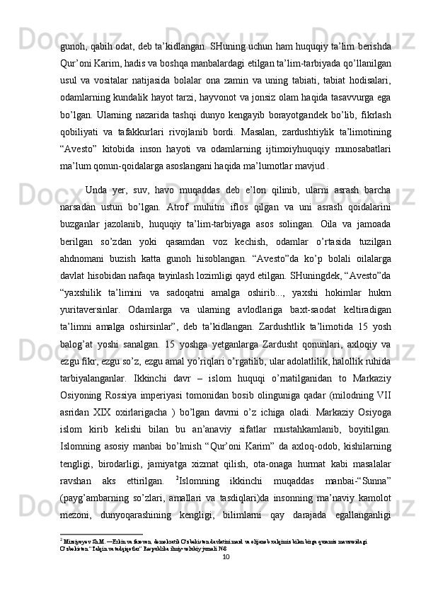 gunoh, qabih	 odat,	 deb	 ta’kidlangan.	 SHuning	 uchun	 ham	 huquqiy	 ta’lim	 berishda
Qur’oni	
 Karim,	 hadis	 va	 boshqa	 manbalardagi	 etilgan	 ta’lim-tarbiyada	 qo’llanilgan
usul	
 va	 vositalar	 natijasida	 bolalar	 ona	 zamin	 va	 uning	 tabiati,	 tabiat	 hodisalari,
odamlarning	
 kundalik	 hayot	 tarzi,	 hayvonot	 va	 jonsiz	 olam	 haqida	 tasavvurga	 ega
bo’lgan.	
 Ularning	 nazarida	 tashqi	 dunyo	 kengayib	 borayotgandek	 bo’lib,	 fikrlash
qobiliyati	
 va	 tafakkurlari	 rivojlanib	 bordi.	 Masalan,	 zardushtiylik	 ta’limotining
“Avesto”	
 kitobida	 inson	 hayoti	 va	 odamlarning	 ijtimoiyhuquqiy	 munosabatlari
ma’lum	
 qonun-qoidalarga	 asoslangani	 haqida	 ma’lumotlar	 mavjud	 . 
Unda	
 yer,	 suv,	 havo	 muqaddas	 deb	 e’lon	 qilinib,	 ularni	 asrash	 barcha
narsadan	
 ustun	 bo’lgan.	 Atrof	 muhitni	 iflos	 qilgan	 va	 uni	 asrash	 qoidalarini
buzganlar	
 jazolanib,	 huquqiy	 ta’lim-tarbiyaga	 asos	 solingan.	 Oila	 va	 jamoada
berilgan	
 so’zdan	 yoki	 qasamdan	 voz	 kechish,	 odamlar	 o’rtasida	 tuzilgan
ahdnomani	
 buzish	 katta	 gunoh	 hisoblangan.	 “Avesto”da	 ko’p	 bolali	 oilalarga
davlat	
 hisobidan	 nafaqa	 tayinlash	 lozimligi	 qayd	 etilgan.	 SHuningdek,	 “Avesto”da
“yaxshilik	
 ta’limini	 va	 sadoqatni	 amalga	 oshirib...,	 yaxshi	 hokimlar	 hukm
yuritaversinlar.	
 Odamlarga	 va	 ularning	 avlodlariga	 baxt-saodat	 keltiradigan
ta’limni	
 amalga	 oshirsinlar”,	 deb	 ta’kidlangan.	 Zardushtlik	 ta’limotida	 15	 yosh
balog’at	
 yoshi	 sanalgan.	 15	 yoshga	 yetganlarga	 Zardusht	 qonunlari,	 axloqiy	 va
ezgu	
 fikr,	 ezgu	 so’z,	 ezgu	 amal	 yo’riqlari	 o’rgatilib,	 ular	 adolatlilik,	 halollik	 ruhida
tarbiyalanganlar.	
 Ikkinchi	 davr	 – islom	 huquqi	 o’rnatilganidan	 to	 Markaziy
Osiyoning	
 Rossiya	 imperiyasi	 tomonidan	 bosib	 olinguniga	 qadar	 (milodning	 VII
asridan	
 XIX	 oxirlarigacha	 ) bo’lgan	 davrni	 o’z	 ichiga	 oladi.	 Markaziy	 Osiyoga
islom	
 kirib	 kelishi	 bilan	 bu	 an’anaviy	 sifatlar	 mustahkamlanib,	 boyitilgan.
Islomning	
 asosiy	 manbai	 bo’lmish	 “Qur’oni	 Karim”	 da	 axloq-odob,	 kishilarning
tengligi,	
 birodarligi,	 jamiyatga	 xizmat	 qilish,	 ota-onaga	 hurmat	 kabi	 masalalar
ravshan	
 aks	 ettirilgan.	  2
Islomning	 ikkinchi	 muqaddas	 manbai-“Sunna”
(payg’ambarning	
 so’zlari,	 amallari	 va	 tasdiqlari)da	 insonning	 ma’naviy	 kamolot
mezoni,	
 dunyoqarashining	 kengligi,	 bilimlarni	 qay	 darajada	 egallanganligi
2
  Mirziyoyev	
 Sh.M.	 ―Erkin	 va farovon,	 demokratik	 O‘zbekiston	 davlatini	 mard	 va olijanob	 xalqimiz	 bilan	 birga	 quramiz	 mavzusidagi	 
O‘zbekiston	
 “Talqin	 va tadqiqotlar”	 Respublika	 ilmiy-uslubiy	 jurnali	 №8
10 