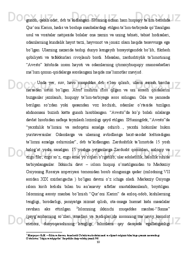 gunoh, qabih	 odat,	 deb	 ta’kidlangan.	 SHuning	 uchun	 ham	 huquqiy	 ta’lim	 berishda
Qur’oni	
 Karim,	 hadis	 va	 boshqa	 manbalardagi	 etilgan	 ta’lim-tarbiyada	 qo’llanilgan
usul	
 va	 vositalar	 natijasida	 bolalar	 ona	 zamin	 va	 uning	 tabiati,	 tabiat	 hodisalari,
odamlarning	
 kundalik	 hayot	 tarzi,	 hayvonot	 va	 jonsiz	 olam	 haqida	 tasavvurga	 ega
bo’lgan.	
 Ularning	 nazarida	 tashqi	 dunyo	 kengayib	 borayotgandek	 bo’lib,	 fikrlash
qobiliyati	
 va	 tafakkurlari	 rivojlanib	 bordi.	 Masalan,	 zardushtiylik	 ta’limotining
“Avesto”	
 kitobida	 inson	 hayoti	 va	 odamlarning	 ijtimoiyhuquqiy	 munosabatlari
ma’lum	
 qonun-qoidalarga	 asoslangani	 haqida	 ma’lumotlar	 mavjud	 . 
Unda	
 yer,	 suv,	 havo	 muqaddas	 deb	 e’lon	 qilinib,	 ularni	 asrash	 barcha
narsadan	
 ustun	 bo’lgan.	 Atrof	 muhitni	 iflos	 qilgan	 va	 uni	 asrash	 qoidalarini
buzganlar	
 jazolanib,	 huquqiy	 ta’lim-tarbiyaga	 asos	 solingan.	 Oila	 va	 jamoada
berilgan	
 so’zdan	 yoki	 qasamdan	 voz	 kechish,	 odamlar	 o’rtasida	 tuzilgan
ahdnomani	
 buzish	 katta	 gunoh	 hisoblangan.	 “Avesto”da	 ko’p	 bolali	 oilalarga
davlat	
 hisobidan	 nafaqa	 tayinlash	 lozimligi	 qayd	 etilgan.	 SHuningdek,	 “Avesto”da
“yaxshilik	
 ta’limini	 va	 sadoqatni	 amalga	 oshirib...,	 yaxshi	 hokimlar	 hukm
yuritaversinlar.	
 Odamlarga	 va	 ularning	 avlodlariga	 baxt-saodat	 keltiradigan
ta’limni	
 amalga	 oshirsinlar”,	 deb	 ta’kidlangan.	 Zardushtlik	 ta’limotida	 15	 yosh
balog’at	
 yoshi	 sanalgan.	 15	 yoshga	 yetganlarga	 Zardusht	 qonunlari,	 axloqiy	 va
ezgu	
 fikr,	 ezgu	 so’z,	 ezgu	 amal	 yo’riqlari	 o’rgatilib,	 ular	 adolatlilik,	 halollik	 ruhida
tarbiyalanganlar.	
 Ikkinchi	 davr	 – islom	 huquqi	 o’rnatilganidan	 to	 Markaziy
Osiyoning	
 Rossiya	 imperiyasi	 tomonidan	 bosib	 olinguniga	 qadar	 (milodning	 VII
asridan	
 XIX	 oxirlarigacha	 ) bo’lgan	 davrni	 o’z	 ichiga	 oladi.	 Markaziy	 Osiyoga
islom	
 kirib	 kelishi	 bilan	 bu	 an’anaviy	 sifatlar	 mustahkamlanib,	 boyitilgan.
Islomning	
 asosiy	 manbai	 bo’lmish	 “Qur’oni	 Karim”	 da	 axloq-odob,	 kishilarning
tengligi,	
 birodarligi,	 jamiyatga	 xizmat	 qilish,	 ota-onaga	 hurmat	 kabi	 masalalar
ravshan	
 aks	 ettirilgan.	  2
Islomning	 ikkinchi	 muqaddas	 manbai-“Sunna”
(payg’ambarning	
 so’zlari,	 amallari	 va	 tasdiqlari)da	 insonning	 ma’naviy	 kamolot
mezoni,	
 dunyoqarashining	 kengligi,	 bilimlarni	 qay	 darajada	 egallanganligi
2
  Mirziyoyev	
 Sh.M.	 ―Erkin	 va farovon,	 demokratik	 O‘zbekiston	 davlatini	 mard	 va olijanob	 xalqimiz	 bilan	 birga	 quramiz	 mavzusidagi	 
O‘zbekiston	
 “Talqin	 va tadqiqotlar”	 Respublika	 ilmiy-uslubiy	 jurnali	 №8
10
