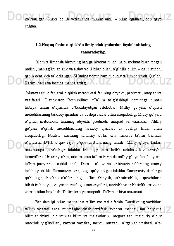 ko’rsatilgan. Shaxs	 bo’lib	 yetishishda	 muhim	 omil	 – bilim	 egallash,	 deb	 qayd
etilgan.	
 
 
1.2.Huquq fanini o’qitishda ilmiy adabiyotlardan foydalanishning
samaradorligi
Islom	
 ta’limotida	 birovning	 haqiga	 hiyonat	 qilish,	 halol	 mehnat	 bilan	 topgan
molini,	
 mablag’ini	 zo’rlik	 va	 aldov	 yo’li	 bilan	 olish,	 o’g’rilik	 qilish	 – og’ir	 gunoh,
qabih	
 odat,	 deb	 ta’kidlangan.	 SHuning	 uchun	 ham	 huquqiy	 ta’lim	 berishda	 Qur’oni
Karim,	
 hadis	 va	 boshqa	 manbalardagi
 	
Mutaxassislik	 fanlarni	 o‘qitish	 metodikasi	 fanining	 obyekti,	 predmeti,	 maqsad	 va
vazifalari.	
 O‘zbekiston	 Respublikasi	 «Ta’lim	 to‘g‘risidagi	 qonun»ga	 binoan
tarbiya	
 fanini	 o‘qitishda	 o‘tkazilayotgan	 islohotlar.	 Milliy	 go‘yani	 o‘qitish
metodikasining	
 tarkibiy	 qismlari	 va	 boshqa	 fanlar	 bilan	 aloqadorligi	 Milliy	 go‘yani
o‘qitish	
 metodikasi	 fanining	 obyekti,	 predmeti,	 maqsad	 va	 vazifalari.	 Milliy
go‘yani	
 o‘qitish	 metodikasining	 tarkibiy	 qismlari	 va	 boshqa	 fanlar	 bilan
aloqadorligi	
 Mazkur	 kursning	 umumiy	 o‘rta,	 orta	 maxsus	 ta’lim	 tizimida
o‘qitilishi.	
 DTS,	 o‘quv	 reja,	 o‘quv	 dasturlarining	 tahlili.	 Milliy	 g‘oya	 fanlari
mazmuniga	
 qo‘yiladigan	 talablar.	 Mantiqiy	 ketma-ketlik,	 uzluksizlik	 va	 uzviylik
tamoyillari.	
 Umumiy	 o‘rta,	 orta	 maxsus	 ta’lim	 tizimida	 milliy	 g‘oya	 fani	 bo‘yicha
ta’lim	
 jarayonini	 tashkil	 etish.	 Dars	 - o‘quv	 va	 tarbiyaviy	 ishlarning	 asosiy
tashkiliy	
 shakli.	 Zamonaviy	 dars,	 unga	 qo‘yiladigan	 talablar	 Zamonaviy	 darslarga
qo‘iladigan	
 didaktik	 talablar:	 ongli	 ta’lim,	 ilmiylik,	 ko‘rsatmalilik,	 o‘quvchilarni
bilish	
 imkoniyati	 va	 yosh	 psixologik	 xususiyatlari,	 uzviylik	 va	 uzliksizlik,	 mavzuni
zamon	
 bilan	 bog‘lash.	 Ta’lim	 tarbiya	 maqsadi.	 Ta’lim	 tarbiya	 mazmuni.
Fan	
 darsligi	 bilim	 manbai	 va	 ta’lim	 vositasi	 sifatida.	 Darslikning	 vazifalari
ta’lim	
 vositasi	 asosi	 muvofiqlashtirish	 vazifasi;	 axborot	 manbai,	 fan	 bo‘yicha
bilimlar	
 tizimi,	 o‘quvchilar	 bilim	 va	 malakalarini	 integrasilash,	 majburiy	 o‘quv
materiali	
 yig‘indilari,	 nazorat	 vazifasi,	 tarixni	 mustaqil	 o‘rganish	 vositasi,	 o‘z-
11