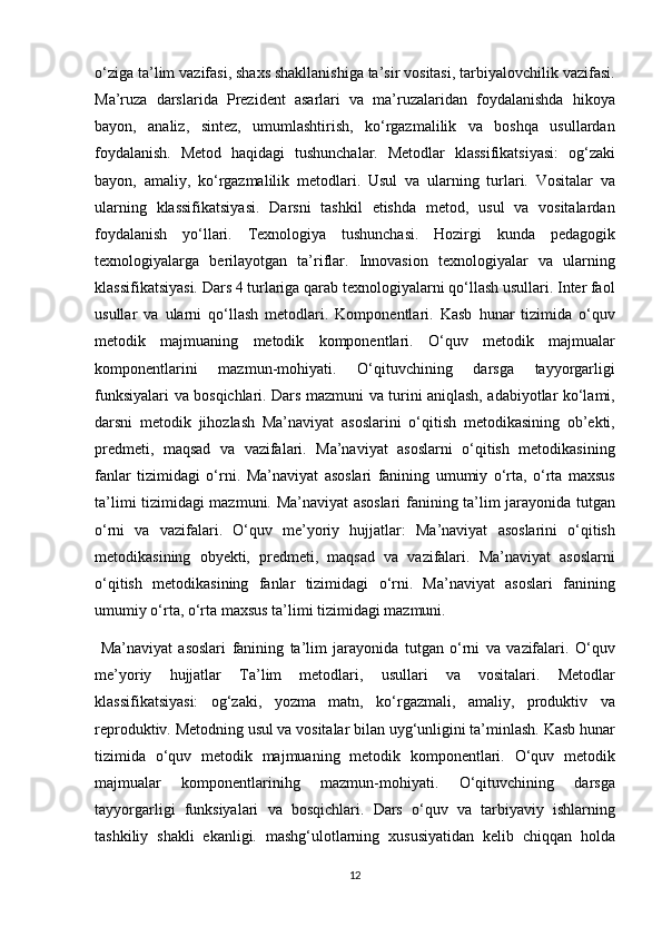 o‘ziga ta’lim	 vazifasi,	 shaxs	 shakllanishiga	 ta’sir	 vositasi,	 tarbiyalovchilik	 vazifasi.
Ma’ruza	
 darslarida	 Prezident	 asarlari	 va	 ma’ruzalaridan	 foydalanishda	 hikoya
bayon,	
 analiz,	 sintez,	 umumlashtirish,	 ko‘rgazmalilik	 va	 boshqa	 usullardan
foydalanish.	
 Metod	 haqidagi	 tushunchalar.	 Metodlar	 klassifikatsiyasi:	 og‘zaki
bayon,	
 amaliy,	 ko‘rgazmalilik	 metodlari.	 Usul	 va	 ularning	 turlari.	 Vositalar	 va
ularning	
 klassifikatsiyasi.	 Darsni	 tashkil	 etishda	 metod,	 usul	 va	 vositalardan
foydalanish	
 yo‘llari.	 Texnologiya	 tushunchasi.	 Hozirgi	 kunda	 pedagogik
texnologiyalarga	
 berilayotgan	 ta’riflar.	 Innovasion	 texnologiyalar	 va	 ularning
klassifikatsiyasi.	
 Dars	 4 turlariga	 qarab	 texnologiyalarni	 qo‘llash	 usullari.	 Inter	 faol
usullar	
 va	 ularni	 qo‘llash	 metodlari.	 Komponentlari.	 Kasb	 hunar	 tizimida	 o‘quv
metodik	
 majmuaning	 metodik	 komponentlari.	 O‘quv	 metodik	 majmualar
komponentlarini	
 	mazmun-mohiyati.	 	O‘qituvchining	 	darsga	 	tayyorgarligi
funksiyalari	
 va	 bosqichlari.	 Dars	 mazmuni	 va	 turini	 aniqlash,	 adabiyotlar	 ko‘lami,
darsni	
 metodik	 jihozlash	 Ma’naviyat	 asoslarini	 o‘qitish	 metodikasining	 ob’ekti,
predmeti,	
 maqsad	 va	 vazifalari.	 Ma’naviyat	 asoslarni	 o‘qitish	 metodikasining
fanlar	
 tizimidagi	 o‘rni.	 Ma’naviyat	 asoslari	 fanining	 umumiy	 o‘rta,	 o‘rta	 maxsus
ta’limi	
 tizimidagi	 mazmuni.	 Ma’naviyat	 asoslari	 fanining	 ta’lim	 jarayonida	 tutgan
o‘rni	
 va	 vazifalari.	 O‘quv	 me’yoriy	 hujjatlar:	 Ma’naviyat	 asoslarini	 o‘qitish
metodikasining	
 obyekti,	 predmeti,	 maqsad	 va	 vazifalari.	 Ma’naviyat	 asoslarni
o‘qitish	
 metodikasining	 fanlar	 tizimidagi	 o‘rni.	 Ma’naviyat	 asoslari	 fanining
umumiy	
 o‘rta,	 o‘rta	 maxsus	 ta’limi	 tizimidagi	 mazmuni.	 
 	
Ma’naviyat	 asoslari	 fanining	 ta’lim	 jarayonida	 tutgan	 o‘rni	 va	 vazifalari.	 O‘quv
me’yoriy	
 hujjatlar	 Ta’lim	 metodlari,	 usullari	 va	 vositalari.	 Metodlar
klassifikatsiyasi:	
 og‘zaki,	 yozma	 matn,	 ko‘rgazmali,	 amaliy,	 produktiv	 va
reproduktiv.	
 Metodning	 usul	 va	 vositalar	 bilan	 uyg‘unligini	 ta’minlash.	 Kasb	 hunar
tizimida	
 o‘quv	 metodik	 majmuaning	 metodik	 komponentlari.	 O‘quv	 metodik
majmualar	
 	komponentlarinihg	 	mazmun-mohiyati.	 	O‘qituvchining	 	darsga
tayyorgarligi	
 funksiyalari	 va	 bosqichlari.	 Dars	 o‘quv	 va	 tarbiyaviy	 ishlarning
tashkiliy	
 shakli	 ekanligi.	 mashg‘ulotlarning	 xususiyatidan	 kelib	 chiqqan	 holda
12