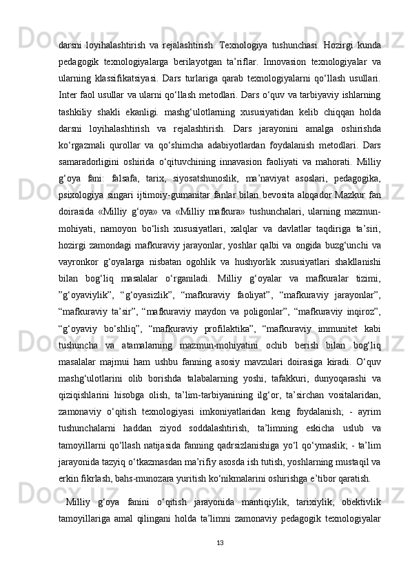 darsni loyihalashtirish	 va	 rejalashtirish.	 Texnologiya	 tushunchasi.	 Hozirgi	 kunda
pedagogik	
 texnologiyalarga	 berilayotgan	 ta’riflar.	 Innovasion	 texnologiyalar	 va
ularning	
 klassifikatsiyasi.	 Dars	 turlariga	 qarab	 texnologiyalarni	 qo‘llash	 usullari.
Inter	
 faol	 usullar	 va	 ularni	 qo‘llash	 metodlari.	 Dars	 o‘quv	 va	 tarbiyaviy	 ishlarning
tashkiliy	
 shakli	 ekanligi.	 mashg‘ulotlarning	 xususiyatidan	 kelib	 chiqqan	 holda
darsni	
 loyihalashtirish	 va	 rejalashtirish.	 Dars	 jarayonini	 amalga	 oshirishda
ko‘rgazmali	
 qurollar	 va	 qo‘shimcha	 adabiyotlardan	 foydalanish	 metodlari.	 Dars
samaradorligini	
 oshirida	 o‘qituvchining	 innavasion	 faoliyati	 va	 mahorati.	 Milliy
g‘oya	
 fani:	 falsafa,	 tarix,	 siyosatshunoslik,	 ma’naviyat	 asoslari,	 pedagogika,
psixologiya	
 singari	 ijtimoiy-gumanitar	 fanlar	 bilan	 bevosita	 aloqador	 Mazkur	 fan
doirasida	
 «Milliy	 g‘oya»	 va	 «Milliy	 mafkura»	 tushunchalari,	 ularning	 mazmun-
mohiyati,	
 namoyon	 bo‘lish	 xususiyatlari,	 xalqlar	 va	 davlatlar	 taqdiriga	 ta’siri,
hozirgi	
 zamondagi	 mafkuraviy	 jarayonlar,	 yoshlar	 qalbi	 va	 ongida	 buzg‘unchi	 va
vayronkor	
 g‘oyalarga	 nisbatan	 ogohlik	 va	 hushyorlik	 xususiyatlari	 shakllanishi
bilan	
 bog‘liq	 masalalar	 o‘rganiladi.	 Milliy	 g‘oyalar	 va	 mafkuralar	 tizimi,
”g‘oyaviylik”,	
 “g‘oyasizlik”,	 “mafkuraviy	 faoliyat”,	 “mafkuraviy	 jarayonlar”,
“mafkuraviy	
 ta’sir”,	 “mafkuraviy	 maydon	 va	 poligonlar”,	 “mafkuraviy	 inqiroz”,
“g‘oyaviy	
 bo‘shliq”,	 “mafkuraviy	 profilaktika”,	 “mafkuraviy	 immunitet	 kabi
tushuncha	
 va	 atamalarning	 mazmun-mohiyatini	 ochib	 berish	 bilan	 bog‘liq
masalalar	
 majmui	 ham	 ushbu	 fanning	 asosiy	 mavzulari	 doirasiga	 kiradi.	 O‘quv
mashg‘ulotlarini	
 olib	 borishda	 talabalarning	 yoshi,	 tafakkuri,	 dunyoqarashi	 va
qiziqishlarini	
 hisobga	 olish,	 ta’lim-tarbiyanining	 ilg‘or,	 ta’sirchan	 vositalaridan,
zamonaviy	
 o‘qitish	 texnologiyasi	 imkoniyatlaridan	 keng	 foydalanish;	 - ayrim
tushunchalarni	
 haddan	 ziyod	 soddalashtirish,	 ta’limning	 eskicha	 uslub	 va
tamoyillarni	
 qo‘llash	 natijasida	 fanning	 qadrsizlanishiga	 yo‘l	 qo‘ymaslik;	 - ta’lim
jarayonida	
 tazyiq	 o‘tkazmasdan	 ma’rifiy	 asosda	 ish	 tutish,	 yoshlarning	 mustaqil	 va
erkin	
 fikrlash,	 bahs-munozara	 yuritish	 ko‘nikmalarini	 oshirishga	 e’tibor	 qaratish.	 
 	
Milliy	 g‘oya	 fanini	 o‘qitish	 jarayonida	 mantiqiylik,	 tarixiylik,	 obektivlik
tamoyillariga	
 amal	 qilingani	 holda	 ta’limni	 zamonaviy	 pedagogik	 texnologiyalar
13
