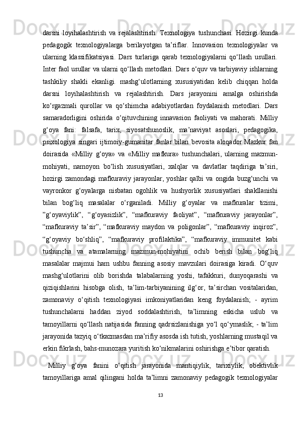 darsni loyihalashtirish	 va	 rejalashtirish.	 Texnologiya	 tushunchasi.	 Hozirgi	 kunda
pedagogik	
 texnologiyalarga	 berilayotgan	 ta’riflar.	 Innovasion	 texnologiyalar	 va
ularning	
 klassifikatsiyasi.	 Dars	 turlariga	 qarab	 texnologiyalarni	 qo‘llash	 usullari.
Inter	
 faol	 usullar	 va	 ularni	 qo‘llash	 metodlari.	 Dars	 o‘quv	 va	 tarbiyaviy	 ishlarning
tashkiliy	
 shakli	 ekanligi.	 mashg‘ulotlarning	 xususiyatidan	 kelib	 chiqqan	 holda
darsni	
 loyihalashtirish	 va	 rejalashtirish.	 Dars	 jarayonini	 amalga	 oshirishda
ko‘rgazmali	
 qurollar	 va	 qo‘shimcha	 adabiyotlardan	 foydalanish	 metodlari.	 Dars
samaradorligini	
 oshirida	 o‘qituvchining	 innavasion	 faoliyati	 va	 mahorati.	 Milliy
g‘oya	
 fani:	 falsafa,	 tarix,	 siyosatshunoslik,	 ma’naviyat	 asoslari,	 pedagogika,
psixologiya	
 singari	 ijtimoiy-gumanitar	 fanlar	 bilan	 bevosita	 aloqador	 Mazkur	 fan
doirasida	
 «Milliy	 g‘oya»	 va	 «Milliy	 mafkura»	 tushunchalari,	 ularning	 mazmun-
mohiyati,	
 namoyon	 bo‘lish	 xususiyatlari,	 xalqlar	 va	 davlatlar	 taqdiriga	 ta’siri,
hozirgi	
 zamondagi	 mafkuraviy	 jarayonlar,	 yoshlar	 qalbi	 va	 ongida	 buzg‘unchi	 va
vayronkor	
 g‘oyalarga	 nisbatan	 ogohlik	 va	 hushyorlik	 xususiyatlari	 shakllanishi
bilan	
 bog‘liq	 masalalar	 o‘rganiladi.	 Milliy	 g‘oyalar	 va	 mafkuralar	 tizimi,
”g‘oyaviylik”,	
 “g‘oyasizlik”,	 “mafkuraviy	 faoliyat”,	 “mafkuraviy	 jarayonlar”,
“mafkuraviy	
 ta’sir”,	 “mafkuraviy	 maydon	 va	 poligonlar”,	 “mafkuraviy	 inqiroz”,
“g‘oyaviy	
 bo‘shliq”,	 “mafkuraviy	 profilaktika”,	 “mafkuraviy	 immunitet	 kabi
tushuncha	
 va	 atamalarning	 mazmun-mohiyatini	 ochib	 berish	 bilan	 bog‘liq
masalalar	
 majmui	 ham	 ushbu	 fanning	 asosiy	 mavzulari	 doirasiga	 kiradi.	 O‘quv
mashg‘ulotlarini	
 olib	 borishda	 talabalarning	 yoshi,	 tafakkuri,	 dunyoqarashi	 va
qiziqishlarini	
 hisobga	 olish,	 ta’lim-tarbiyanining	 ilg‘or,	 ta’sirchan	 vositalaridan,
zamonaviy	
 o‘qitish	 texnologiyasi	 imkoniyatlaridan	 keng	 foydalanish;	 - ayrim
tushunchalarni	
 haddan	 ziyod	 soddalashtirish,	 ta’limning	 eskicha	 uslub	 va
tamoyillarni	
 qo‘llash	 natijasida	 fanning	 qadrsizlanishiga	 yo‘l	 qo‘ymaslik;	 - ta’lim
jarayonida	
 tazyiq	 o‘tkazmasdan	 ma’rifiy	 asosda	 ish	 tutish,	 yoshlarning	 mustaqil	 va
erkin	
 fikrlash,	 bahs-munozara	 yuritish	 ko‘nikmalarini	 oshirishga	 e’tibor	 qaratish.	 
 	
Milliy	 g‘oya	 fanini	 o‘qitish	 jarayonida	 mantiqiylik,	 tarixiylik,	 obektivlik
tamoyillariga	
 amal	 qilingani	 holda	 ta’limni	 zamonaviy	 pedagogik	 texnologiyalar
13 