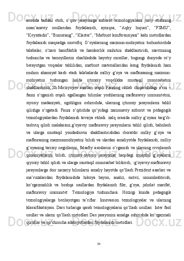 asosida tashkil	 etish,	 o‘quv	 jarayoniga	 axborot	 texnologiyalarni	 joriy	 etishning
noan’anaviy	
 usullaridan	 foydalanish,	 ayniqsa,	 “Aqliy	 hujum”,	 “FSMU”,
“Keysstadis”,	
 “Bumerang”,	 “Klaster”,	 “Matbuot	 konferensiyasi”	 kabi	 metodlardan
foydalanish	
 maqsadga	 muvofiq.	 G oyalarning	 mazmun-mohiyatini	 tushuntirishda	ʻ
talabalar,	
 o‘zaro	 hamfikrlik	 va	 hamkorlik	 muhitini	 shakllantirish,	 mavzuning
tushuncha	
 va	 tamoyillarini	 sharhlashda	 hayotiy	 misollar,	 bugungi	 dunyoda	 ro‘y
berayotgan	
 voqealar	 tahlilidan,	 matbuot	 materiallaridan	 keng	 foydalanish	 ham
muhim	
 ahamiyat	 kasb	 etadi	 talabalarda	 milliy	 g‘oya	 va	 mafkuraning	 mazmun-
mohiyatini	
 tushungan	 holda	 ijtimoiy	 voqelikka	 mustaqil	 munosabatini
shakllantirish,	
 Sh.Mirziyoyev	 asarlari	 orqali	 Fanning	 ishlab	 chiqarishdagi	 o‘rni	 –
fanni	
 o‘rganish	 orqali	 egallangan	 bilimlar	 yoshlarning	 mafkuraviy	 immunitetini,
siyosiy	
 madaniyati,	 ogohligini	 oshirishda,	 ularning	 ijtimoiy	 jarayonlarni	 tahlil
qilishga	
 o‘rgatadi.	 Fanni	 o‘qitishda	 qo‘yidagi	 zamonaviy	 axborot	 va	 pedagogik
texnologiyalardan	
 foydalanish	 tavsiya	 etiladi:	 xalq	 orasida	 milliy	 g‘oyani	 targ‘ib-
tashviq	
 qilish	 malakasini;g‘oyaviy	 mafkuraviy	 jarayonlarni	 tahlil	 qilish,	 baholash
va	
 ularga	 mustaqil	 yondashuvni	 shakllantirishdan	 iboratdir	 milliy	 g‘oya	 va
mafkuraning	
 mazmunmohiyatini	 bilish	 va	 ulardan	 amaliyotda	 foydalanish;	 milliy
g‘oyaning	
 tarixiy	 negizlarini,	 falsafiy	 asoslarini	 o‘rganish	 va	 ularning	 rivojlanish
qonuniyatlarini	
 bilish;	 ijtimoiy-siyosiy	 jarayonlar	 haqidagi	 muqobil	 g‘oyalarni
qiyosiy	
 tahlil	 qilish	 va	 ularga	 mustaqil	 munosabat	 bildirish;	 -g‘oyaviy-mafkuraviy
jarayonlarga	
 doir	 nazariy	 bilimlarni	 amaliy	 hayotda	 qo‘llash	 Prezident	 asarlari	 va
ma’ruzalaridan	
 foydalanishda	 hikoya	 bayon,	 analiz,	 sintez,	 umumlashtirish,
ko‘rgazmalilik	
 va	 boshqa	 usullardan	 foydalanish	 fikr,	 g‘oya,	 jaholat	 marifat,
mafkuraviy	
 immunitet:	 Texnologiya	 tushunchasi.	 Hozirgi	 kunda	 pedagogik
texnologiyalarga	
 berilayotgan	 ta’riflar.	 Innovasion	 texnologiyalar	 va	 ularning
klassifikatsiyasi.	
 Dars	 turlariga	 qarab	 texnologiyalarni	 qo‘llash	 usullari.	 Inter	 faol
usullar	
 va	 ularni	 qo‘llash	 metodlari	 Das	 jarayonini	 amalga	 oshirishda	 ko‘rgazmali
qurollar	
 va	 qo‘shimcha	 adabiyotlardan	 foydalanish	 metodlari.	 
14