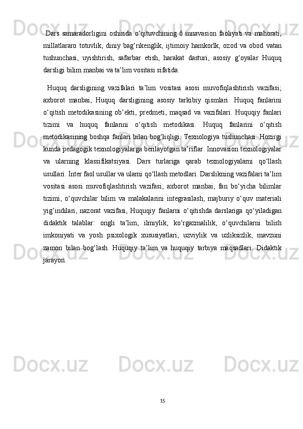 Dars	 samaradorligini	 oshirida	 o‘qituvchining	 6 innavasion	 faoliyati	 va	 mahorati,
millatlararo	
 totuvlik,	 diniy	 bag‘rikenglik,	 ijtimoiy	 hamkorlk,	 ozod	 va	 obod	 vatan
tushunchasi,	
 uyishtirish,	 safarbar	 etish,	 harakat	 dasturi,	 asosiy	 g‘oyalar	 Huquq
darsligi	
 bilim	 manbai	 va	 ta’lim	 vositasi	 sifatida.	 
 	
Huquq	 darsligining	 vazifalari	 ta’lim	 vositasi	 asosi	 muvofiqlashtirish	 vazifasi;
axborot	
 manbai,	 Huquq	 darsligining	 asosiy	 tarkibiy	 qismlari.	 Huquq	 fanlarini
o‘qitish	
 metodikasining	 ob’ekti,	 predmeti,	 maqsad	 va	 vazifalari.	 Huquqiy	 fanlari
tizimi	
 va	 huquq	 fanlarini	 o‘qitish	 metodikasi.	 Huquq	 fanlarini	 o‘qitish
metodikasining	
 boshqa	 fanlari	 bilan	 bog‘liqligi.	 Texnologiya	 tushunchasi.	 Hozirgi
kunda	
 pedagogik	 texnologiyalarga	 berilayotgan	 ta’riflar.	 Innovasion	 texnologiyalar
va	
 ularning	 klassifikatsiyasi.	 Dars	 turlariga	 qarab	 texnologiyalarni	 qo‘llash
usullari.	
 Inter	 faol	 usullar	 va	 ularni	 qo‘llash	 metodlari.	 Darslikning	 vazifalari	 ta’lim
vositasi	
 asosi	 muvofiqlashtirish	 vazifasi;	 axborot	 manbai,	 fan	 bo‘yicha	 bilimlar
tizimi,	
 o‘quvchilar	 bilim	 va	 malakalarini	 integrasilash,	 majburiy	 o‘quv	 materiali
yig‘indilari,	
 nazorat	 vazifasi,	 Huquqiy	 fanlarni	 o‘qitishda	 darslariga	 qo‘yiladigan
didaktik	
 talablar:	 ongli	 ta’lim,	 ilmiylik,	 ko‘rgazmalilik,	 o‘quvchilarni	 bilish
imkoniyati	
 va	 yosh	 psixologik	 xususiyatlari,	 uzviylik	 va	 uzliksizlik,	 mavzuni
zamon	
 bilan	 bog‘lash.	 Huquqiy	 ta’lim	 va	 huquqiy	 tarbiya	 maqsadlari.	 Didaktik
jarayon.	
 
15