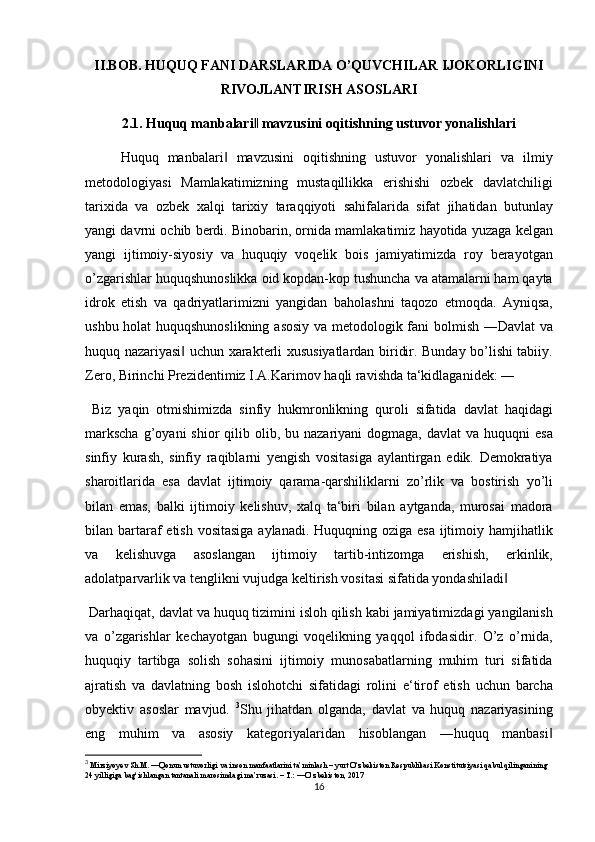 II.BOB. HUQUQ FANI DARSLARIDA O’QUVCHILAR IJOKORLIGINI
RIVOJLANTIRISH ASOSLARI
2.1.   Huquq manbalari  mavzusini oqitishning ustuvor yonalishlari‖
Huquq	
 manbalari	 mavzusini	 oqitishning	 ustuvor	 yonalishlari	 va	 ilmiy	‖
metodologiyasi	
 Mamlakatimizning	 mustaqillikka	 erishishi	 ozbek	 davlatchiligi
tarixida	
 va	 ozbek	 xalqi	 tarixiy	 taraqqiyoti	 sahifalarida	 sifat	 jihatidan	 butunlay
yangi	
 davrni	 ochib	 berdi.	 Binobarin,	 ornida	 mamlakatimiz	 hayotida	 yuzaga	 kelgan
yangi	
 ijtimoiy-siyosiy	 va	 huquqiy	 voqelik	 bois	 jamiyatimizda	 roy	 berayotgan
o’zgarishlar	
 huquqshunoslikka	 oid	 kopdan-kop	 tushuncha	 va	 atamalarni	 ham	 qayta
idrok	
 etish	 va	 qadriyatlarimizni	 yangidan	 baholashni	 taqozo	 etmoqda.	 Ayniqsa,
ushbu	
 holat	 huquqshunoslikning	 asosiy	 va	 metodologik	 fani	 bolmish	 ―Davlat	 va
huquq	
 nazariyasi	 uchun	 xarakterli	 xususiyatlardan	 biridir.	 Bunday	 bo’lishi	 tabiiy.	‖
Zero,	
 Birinchi	 Prezidentimiz	 I.A.Karimov	 haqli	 ravishda	 ta‘kidlaganidek:	 ―
 	
Biz	 yaqin	 otmishimizda	 sinfiy	 hukmronlikning	 quroli	 sifatida	 davlat	 haqidagi
markscha	
 g’oyani	 shior	 qilib	 olib,	 bu	 nazariyani	 dogmaga,	 davlat	 va	 huquqni	 esa
sinfiy	
 kurash,	 sinfiy	 raqiblarni	 yengish	 vositasiga	 aylantirgan	 edik.	 Demokratiya
sharoitlarida	
 esa	 davlat	 ijtimoiy	 qarama-qarshiliklarni	 zo’rlik	 va	 bostirish	 yo’li
bilan	
 emas,	 balki	 ijtimoiy	 kelishuv,	 xalq	 ta‘biri	 bilan	 aytganda,	 murosai	 madora
bilan	
 bartaraf	 etish	 vositasiga	 aylanadi.	 Huquqning	 oziga	 esa	 ijtimoiy	 hamjihatlik
va	
 	kelishuvga	 	asoslangan	 	ijtimoiy	 	tartib-intizomga	 	erishish,	 	erkinlik,
adolatparvarlik	
 va	 tenglikni	 vujudga	 keltirish	 vositasi	 sifatida	 yondashiladi	‖
 	
Darhaqiqat,	 davlat	 va	 huquq	 tizimini	 isloh	 qilish	 kabi	 jamiyatimizdagi	 yangilanish
va	
 o’zgarishlar	 kechayotgan	 bugungi	 voqelikning	 yaqqol	 ifodasidir.	 O’z	 o’rnida,
huquqiy	
 tartibga	 solish	 sohasini	 ijtimoiy	 munosabatlarning	 muhim	 turi	 sifatida
ajratish	
 va	 davlatning	 bosh	 islohotchi	 sifatidagi	 rolini	 e‘tirof	 etish	 uchun	 barcha
obyektiv	
 asoslar	 mavjud.	  3
Shu	 jihatdan	 olganda,	 davlat	 va	 huquq	 nazariyasining
eng	
 muhim	 va	 asosiy	 kategoriyalaridan	 hisoblangan	 ―huquq	 manbasi	‖
3
  Mirziyoyev	
 Sh.M.	 ―Qonun	 ustuvorligi	 va inson	 manfaatlarini	 ta’minlash	 – yurt	 O‘zbekiston	 Respublikasi	 Konstitutsiyasi	 qabul	 qilinganining	 
24	
 yilligiga	 bag‘ishlangan	 tantanali	 marosimdagi	 ma’ruzasi.	 – T.: ―O‘zbekiston,	 2017
16