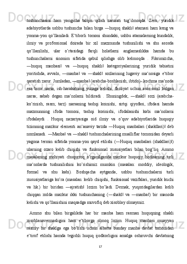 tushunchasini ham	 yangicha	 talqin	 qilish	 zarurati	 tug’ilmoqda.	 Zero,	 yuridik
adabiyotlarda	
 ushbu	 tushuncha	 bilan	 birga	 ―huquq	 shakli	 atamasi	 ham	 keng	 va	‖
yonma-yon	
 qo’llaniladi.	 E‘tiborli	 tomoni	 shundaki,	 ushbu	 atamalarning	 kundalik,
ilmiy	
 va	 professional	 doirada	 bir	 xil	 mazmunda	 tushunilishi	 va	 shu	 asosda
qo’llanilishi,	
 ular	 o’rtasidagi	 farqli	 holatlarni	 anglamaslikka	 hamda	 bu
tushunchalarni	
 sinonim	 sifatida	 qabul	 qilishga	 olib	 kelmoqda	 . Fikrimizcha,
―huquq	
 manbasi	 va	 ―huquq	 shakli	 kategoriyalarining	 yuridik	 tabiatini	‖ ‖
yoritishda,	
 avvalo,	 ―manba	 va	 ―shakl	 sozlarining	 lugaviy	 ma‘nosiga	 e‘tibor	‖ ‖
qaratish	
 zarur.	 Jumladan,	 ―manba	 (arabcha-boshlanish;	 ibtido)-	 kochma	 ma‘noda	‖
esa	
 biror	 narsa,	 ish-harakatning	 yuzaga	 kelishi,	 faoliyat	 uchun	 asos-omil	 bolgan
narsa;	
 sabab	 degan	 ma‘nolarni	 bildiradi	 . Shuningdek,	 ―shakl	 sozi	 (arabcha-	‖
ko’rinish,	
 rasm;	 tarz)	 narsaning	 tashqi	 koinishi,	 sirtqi	 qiyofasi,	 ifodasi	 hamda
mazmunning	
 ifoda	 tomoni,	 tashqi	 korinishi,	 ifodalanishi	 kabi	 ma‘nolarni
ifodalaydi	
 . Huquq	 nazariyasiga	 oid	 ilmiy	 va	 o’quv	 adabiyotlarida	 huquqiy
tizimning	
 mazkur	 elementi	 an‘anaviy	 tarzda	 ―Huquq	 manbalari	 (shakllari)	 deb‖
nomlanadi.	
 ―Manba	 va	 ―shakl	 tushunchalarining	 mualliflar	 tomonidan	 deyarli	‖ ‖
yagona	
 termin	 sifatida	 yonma-yon	 qayd	 etilishi	 (―Huquq	 manbalari	 (shakllari) )	‖
ularning	
 ozaro	 kelib	 chiqishi	 va	 funksional	 xususiyatlari	 bilan	 bog’liq.	 Ammo
masalaning	
 mohiyati	 chuqurroq	 o’rganilganda	 mazkur	 huquqiy	 hodisaning	 turli
ma‘nolarda	
 tushunilishini	 ko’rishimiz	 mumkin	 (masalan:	 moddiy,	 ideologik,
formal	
 va	 shu	 kabi).	 Boshqacha	 aytganda,	 ushbu	 tushunchalarni	 turli
xususiyatlariga	
 ko’ra	 (masalan:	 kelib	 chiqishi,	 funksional	 vazifalari,	 yuridik	 kuchi
va	
 hk.)	 bir	 biridan	 ―ajratish	 lozim	 bo’ladi.	 Demak,	 yuqoridagilardan	 kelib	‖
chiqqan	
 xolda	 mazkur	 ikki	 tushunchaning	 (―shakl	 va	 ―manba )	 bir	 manoda	‖ ‖
kelishi	
 va	 qo’llanishini	 maqsadga	 muvofiq	 deb	 xisoblay	 olmaymiz.
 	
Ammo	 shu	 bilan	 birgalikda	 har	 bir	 manba	 ham	 rasman	 huquqning	 shakli
xisoblanavermasligini	
 ham	 e‘tiborga	 olmoq	 lozim.	 Huquq	 manbasi	 muayyan
rasmiy	
 bir	 shaklga	 ega	 bo’lishi	 uchun	 albatta	 bunday	 manba	 davlat	 tomonidan
e‘tirof	
 etilishi	 hamda	 tegishli	 huquq	 ijodkorligini	 amalga	 oshiruvchi	 davlatning
17
