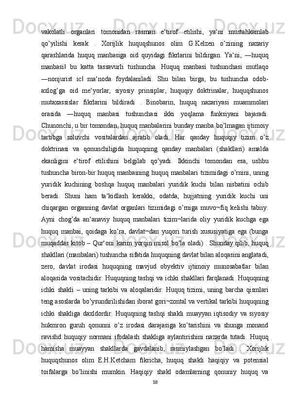 vakolatli organlari	 tomonidan	 rasman	 e‘tirof	 etilishi,	 ya‘ni	 mustahkamlab
qo’yilishi	
 kerak	 . Xorijlik	 huquqshunos	 olim	 G.Kelzen	 o’zining	 nazariy
qarashlarida	
 huquq	 manbasiga	 oid	 quyidagi	 fikrlarini	 bildirgan.	 Ya‘ni,	 ―huquq
manbasi	
 bu	 katta	 tassavurli	 tushuncha.	 Huquq	 manbasi	 tushunchasi	 mutlaqo	‖
―nonjurist	
 ic	 ma‘noda	 foydalaniladi.	 Shu	 bilan	 birga,	 bu	 tushuncha	 odob-	‖
axlog’ga	
 oid	 me‘yorlar,	 siyosiy	 prinsiplar,	 huquqiy	 doktrinalar,	 huquqshunos
mutaxassislar	
 fikrlarini	 bildiradi	 . Binobarin,	 huquq	 nazariyasi	 muammolari
orasida	
 ―huquq	 manbasi	 tushunchasi	 ikki	 yoqlama	 funksiyani	 bajaradi.
Chunonchi,	
 u bir	 tomondan,	 huquq	 manbalarini	 bunday	 manba	 bo’lmagan	 ijtimoiy
tartibga	
 soluvchi	 vositalardan	 ajratib	 oladi.	 Har	 qanday	 huquqiy	 tizim	 o’z
doktrinasi	
 va	 qonunchiligida	 huquqning	 qanday	 manbalari	 (shakllari)	 amalda
ekanligini	
 e‘tirof	 etilishini	 belgilab	 qo’yadi.	 Ikkinchi	 tomondan	 esa,	 ushbu
tushuncha	
 biron-bir	 huquq	 manbaining	 huquq	 manbalari	 tizimidagi	 o’rnini,	 uning
yuridik	
 kuchining	 boshqa	 huquq	 manbalari	 yuridik	 kuchi	 bilan	 nisbatini	 ochib
beradi.	
 Shuni	 ham	 ta‘kidlash	 kerakki,	 odatda,	 hujjatning	 yuridik	 kuchi	 uni
chiqargan	
 organning	 davlat	 organlari	 tizimidagi	 o’rniga	 muvo¬fiq	 kelishi	 tabiiy.
Ayni	
 chog’da	 an‘anaviy	 huquq	 manbalari	 tizim¬larida	 oliy	 yuridik	 kuchga	 ega
huquq	
 manbai,	 qoidaga	 ko’ra,	 davlat¬dan	 yuqori	 turish	 xususiyatiga	 ega	 (bunga
muqaddas	
 kitob	 – Qur‘oni	 karim	 yorqin	 misol	 bo’la	 oladi)	 . Shunday	 qilib,	 huquq
shakllari	
 (manbalari)	 tushuncha	 sifatida	 huquqning	 davlat	 bilan	 aloqasini	 anglatadi,
zero,	
 davlat	 irodasi	 huquqning	 mavjud	 obyektiv	 ijtimoiy	 munosabatlar	 bilan
aloqasida	
 vositachidir.	 Huquqning	 tashqi	 va	 ichki	 shakllari	 farqlanadi.	 Huquqning
ichki	
 shakli	 – uning	 tarkibi	 va	 aloqalaridir.	 Huquq	 tizimi,	 uning	 barcha	 qismlari
teng	
 asoslarda	 bo’ysundirilishidan	 iborat	 gori¬zontal	 va	 vertikal	 tarkibi	 huquqning
ichki	
 shakliga	 daxldordir.	 Huquqning	 tashqi	 shakli	 muayyan	 iqtisodiy	 va	 siyosiy
hukmron	
 guruh	 qonunni	 o’z	 irodasi	 darajasiga	 ko’tarishini	 va	 shunga	 monand
ravishd	
 huquqiy	 normani	 ifodalash	 shakliga	 aylantirishini	 nazarda	 tutadi.	 Huquq
hamisha	
 muayyan	 shakllarda	 gavdalanib,	 rasmiylashgan	 bo’ladi	 . Xorijlik
huquqshunos	
 olim	 E.H.Ketcham	 fikricha,	 huquq	 shakli	 haqiqiy	 va	 potensial
toifalarga	
 bo’linishi	 mumkin.	 Haqiqiy	 shakl	 odamlarning	 qonuniy	 huquq	 va
18 