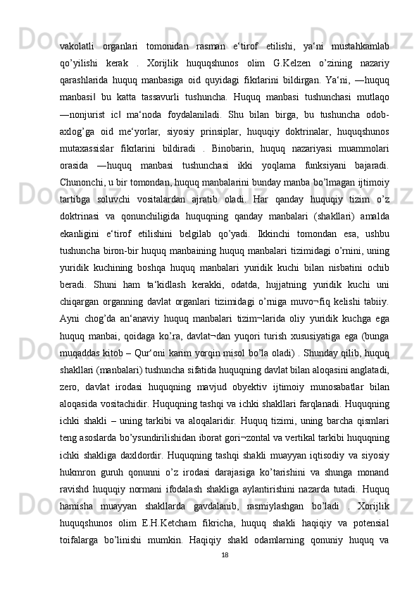 vakolatli organlari	 tomonidan	 rasman	 e‘tirof	 etilishi,	 ya‘ni	 mustahkamlab
qo’yilishi	
 kerak	 . Xorijlik	 huquqshunos	 olim	 G.Kelzen	 o’zining	 nazariy
qarashlarida	
 huquq	 manbasiga	 oid	 quyidagi	 fikrlarini	 bildirgan.	 Ya‘ni,	 ―huquq
manbasi	
 bu	 katta	 tassavurli	 tushuncha.	 Huquq	 manbasi	 tushunchasi	 mutlaqo	‖
―nonjurist	
 ic	 ma‘noda	 foydalaniladi.	 Shu	 bilan	 birga,	 bu	 tushuncha	 odob-	‖
axlog’ga	
 oid	 me‘yorlar,	 siyosiy	 prinsiplar,	 huquqiy	 doktrinalar,	 huquqshunos
mutaxassislar	
 fikrlarini	 bildiradi	 . Binobarin,	 huquq	 nazariyasi	 muammolari
orasida	
 ―huquq	 manbasi	 tushunchasi	 ikki	 yoqlama	 funksiyani	 bajaradi.
Chunonchi,	
 u bir	 tomondan,	 huquq	 manbalarini	 bunday	 manba	 bo’lmagan	 ijtimoiy
tartibga	
 soluvchi	 vositalardan	 ajratib	 oladi.	 Har	 qanday	 huquqiy	 tizim	 o’z
doktrinasi	
 va	 qonunchiligida	 huquqning	 qanday	 manbalari	 (shakllari)	 amalda
ekanligini	
 e‘tirof	 etilishini	 belgilab	 qo’yadi.	 Ikkinchi	 tomondan	 esa,	 ushbu
tushuncha	
 biron-bir	 huquq	 manbaining	 huquq	 manbalari	 tizimidagi	 o’rnini,	 uning
yuridik	
 kuchining	 boshqa	 huquq	 manbalari	 yuridik	 kuchi	 bilan	 nisbatini	 ochib
beradi.	
 Shuni	 ham	 ta‘kidlash	 kerakki,	 odatda,	 hujjatning	 yuridik	 kuchi	 uni
chiqargan	
 organning	 davlat	 organlari	 tizimidagi	 o’rniga	 muvo¬fiq	 kelishi	 tabiiy.
Ayni	
 chog’da	 an‘anaviy	 huquq	 manbalari	 tizim¬larida	 oliy	 yuridik	 kuchga	 ega
huquq	
 manbai,	 qoidaga	 ko’ra,	 davlat¬dan	 yuqori	 turish	 xususiyatiga	 ega	 (bunga
muqaddas	
 kitob	 – Qur‘oni	 karim	 yorqin	 misol	 bo’la	 oladi)	 . Shunday	 qilib,	 huquq
shakllari	
 (manbalari)	 tushuncha	 sifatida	 huquqning	 davlat	 bilan	 aloqasini	 anglatadi,
zero,	
 davlat	 irodasi	 huquqning	 mavjud	 obyektiv	 ijtimoiy	 munosabatlar	 bilan
aloqasida	
 vositachidir.	 Huquqning	 tashqi	 va	 ichki	 shakllari	 farqlanadi.	 Huquqning
ichki	
 shakli	 – uning	 tarkibi	 va	 aloqalaridir.	 Huquq	 tizimi,	 uning	 barcha	 qismlari
teng	
 asoslarda	 bo’ysundirilishidan	 iborat	 gori¬zontal	 va	 vertikal	 tarkibi	 huquqning
ichki	
 shakliga	 daxldordir.	 Huquqning	 tashqi	 shakli	 muayyan	 iqtisodiy	 va	 siyosiy
hukmron	
 guruh	 qonunni	 o’z	 irodasi	 darajasiga	 ko’tarishini	 va	 shunga	 monand
ravishd	
 huquqiy	 normani	 ifodalash	 shakliga	 aylantirishini	 nazarda	 tutadi.	 Huquq
hamisha	
 muayyan	 shakllarda	 gavdalanib,	 rasmiylashgan	 bo’ladi	 . Xorijlik
huquqshunos	
 olim	 E.H.Ketcham	 fikricha,	 huquq	 shakli	 haqiqiy	 va	 potensial
toifalarga	
 bo’linishi	 mumkin.	 Haqiqiy	 shakl	 odamlarning	 qonuniy	 huquq	 va
18