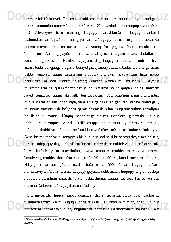 burchlarini ifodalaydi.	 Potensial	 shakl	 esa	 standart	 harakatlarni	 bayon	 etadigan,
qonun	
 tomonidan	 rasmiy	 huquq	 manbaidir	 . Shu	 jumladan,	 rus	 huquqshunos	 olimi
S.S.	
 Alekseyev	 ham	 o’zining	 huquqiy	 qarashlarida,	 ―huquq	 manbasi	‖
tushunchasidan	
 foydalanib,	 uning	 yordamida	 huquqiy	 normalarni	 jonlantiruvchi	 va
taqozo	
 etuvchi	 omillarni	 ochib	 beradi.	 Boshqacha	 aytganda,	 huquq	 manbalari	 –
huquq	
 normalarining	 paydo	 bo’lishi	 va	 amal	 qilishini	 taqozo	 qiluvchi	 holatlardir.
Zero,	
 uning	 fikricha	 ―Pozitiv	 huquq	 amaldagi	 huquq	 ma‘nosida	 ―jonli	 bo’lishi‖
emas,	
 balki	 bu¬gungi	 o’zgarib	 borayotgan	 ijtimoiy	 munosabatlar	 talablariga	 ham,
ushbu	
 vaziyat,	 uning	 zamiridagi	 huquqiy	 mohiyat	 talabla¬riga	 ham	 javob
beradigan	
 ma‘noda	 «jonli»	 bo’lmog’i	 darkor.	 Aynan	 shu	 ma‘noda	 u hayotiy
muammolarni	
 hal	 qilish	 uchun	 qat‘iy,	 doimiy	 asos	 bo’lib	 qolgani	 holda,	 tinimsiz
hayot	
 oqimiga,	 uning	 shiddatli	 burilishlariga,	 o’nqircho’nqirlariga	 munosabat
bildira	
 olishi	 ke¬rak,	 boz	 ustiga,	 yana	 amalga	 oshiriladigan,	 faoliyat	 ko’rsatadigan,
muayyan	
 vaziyat,	 ish	 bo’yicha	 qaror	 chiqarish	 bilan	 muqarrar	 yakun	 topadigan
bo’lib	
 qolishi	 zarur	 . Huquq	 manbalariga	 oid	 tushunchalarning	 nazariy-huquqiy	‖
tahlili	
 hamda	 yuqoridagilardan	 kelib	 chiqqan	 holda	 shuni	 aytishimiz	 mumkinki,
―huquq	
 shakli	 va	 ―huquq	 manbasi	 tushunchalari	 turli	 xil	 ma‘nolarni	 ifodalaydi.	‖ ‖
Zero,	
 huquq	 manbasini	 muayyan	 bir	 huquqiy	 hodisa	 sifatida	 tavsiflaydigan	 bolsak,
bunda	
 uning	 quyidagi	 uch	 xil	 ma‘noda	 tushunish	 mumkinligini	 e‘tirof	 etishimiz
lozim	
 bo’ladi,	 ya‘ni	 birinchidan,	 huquq	 manbasi	 moddiy	 mazmunda	 jamiyat
hayotining	
 moddiy	 shart-sharoitlari,	 mulkchilik	 shakllari,	 kishilarning	 manfaatlari,
ehtiyojlari	
 va	 boshqalarni	 ozida	 ifoda	 etadi;	  4
ikkinchidan,	 huquq	 manbasi
mafkuraviy	
 ma‘noda	 turli	 xil	 huquqiy	 goyalar,	 doktrinalar,	 huquqiy	 ong	 va	 boshqa
huquqiy	
 hodisalarni	 nazarda	 tutadi;	 uchinchidan,	 huquq	 manbasi	 formal	 yuridik
mazmunda	
 bevosita	 huquq	 shaklini	 ifodalaydi.	 
 	
O’z	 navbatida,	 huquq	 shakli	 deganda,	 davlat	 irodasini	 ifoda	 etish	 usullarini
tushunish	
 lozim.	 Ya‘ni,	 huquqni	 ifoda	 etish	 usullari	 sifatida	 huquqiy	 odat,	 huquqiy
pretsedent,	
 normativ-huquqiy	 hujjatlar	 va	 normativ	 shartnomalarni	 ko’rsatishimiz
4
  O‘zbekiston	
 Respublikasining	 “Yoshlarga	 oid	 davlat	 siyosati	 to‘g‘risida”gi	 Qonuni	 (yangi	 tahriri).	 «Xalq	 so‘zi»	 gazetasining	 
2016-yil
19 