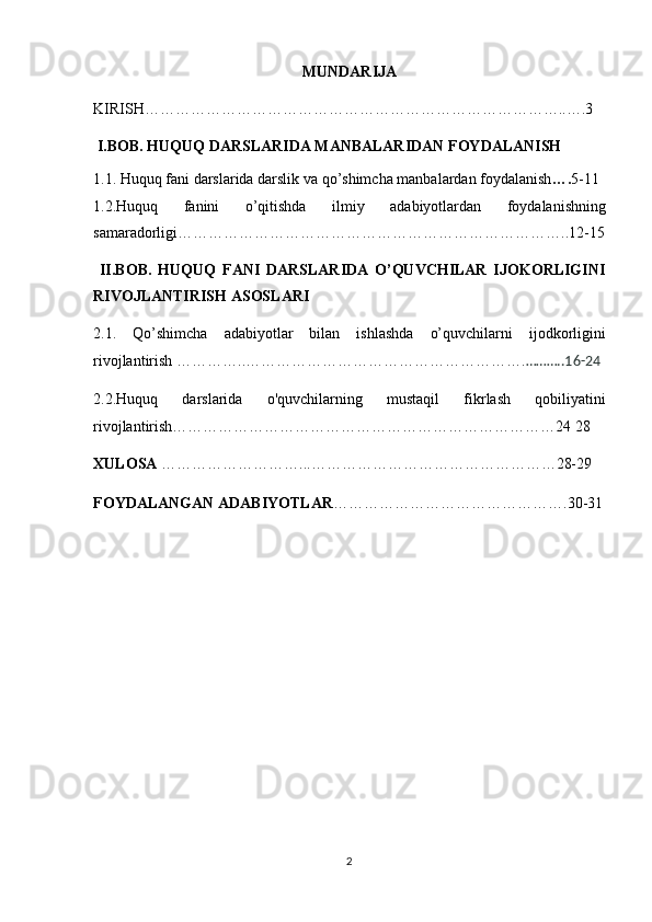 MUNDARIJA
KIRISH………………………………………………………………………..….3
 I.BOB. HUQUQ   DARSLARIDA MANBALARIDAN   FOYDALANISH
1.1.   Huquq   fani darslarida	 darslik	 va	 qo’shimcha	 manbalardan	 foydalanish …. 5-11
1.2.Huquq	
 	fanini	 	o’qitishda	 	ilmiy	 	adabiyotlardan	 	foydalanishning
samaradorligi…………………………………………………………………..12-15
  II.BOB.   HUQUQ   FANI   DARSLARIDA   O’QUVCHILAR   IJOKORLIGINI
RIVOJLANTIRISH ASOSLARI 
2.1.	
 Qo’shimcha	 adabiyotlar	 bilan	 ishlashda	 o’quvchilarni	 ijodkorligini
rivojlantirish	
 …………..………………………………………………. ………..16-24
2.2.Huquq
 	darslarida	 	o'quvchilarning	 	mustaqil	 	fikrlash	 	qobiliyatini
rivojlantirish…………………………………………………………………24	
 28
XULOSA  	
………………………...…………………………………………28-29
FOYDALANGAN ADABIYOTLAR ……………………………………….30-31
 	
 
 
2