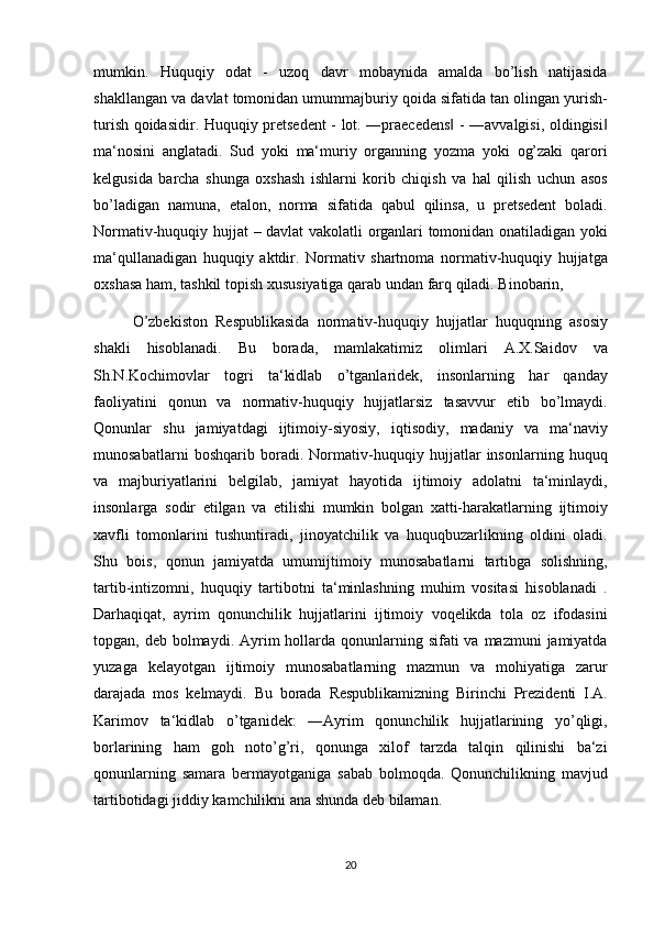 mumkin. Huquqiy	 odat	 - uzoq	 davr	 mobaynida	 amalda	 bo’lish	 natijasida
shakllangan	
 va	 davlat	 tomonidan	 umummajburiy	 qoida	 sifatida	 tan	 olingan	 yurish-
turish	
 qoidasidir.	 Huquqiy	 pretsedent	 - lot.	 ―praecedens	 - ―avvalgisi,	 oldingisi	‖ ‖
ma‘nosini	
 anglatadi.	 Sud	 yoki	 ma‘muriy	 organning	 yozma	 yoki	 og’zaki	 qarori
kelgusida	
 barcha	 shunga	 oxshash	 ishlarni	 korib	 chiqish	 va	 hal	 qilish	 uchun	 asos
bo’ladigan	
 namuna,	 etalon,	 norma	 sifatida	 qabul	 qilinsa,	 u pretsedent	 boladi.
Normativ-huquqiy	
 hujjat	 – davlat	 vakolatli	 organlari	 tomonidan	 onatiladigan	 yoki
ma‘qullanadigan	
 huquqiy	 aktdir.	 Normativ	 shartnoma	 normativ-huquqiy	 hujjatga
oxshasa	
 ham,	 tashkil	 topish	 xususiyatiga	 qarab	 undan	 farq	 qiladi.	 Binobarin,	 
O’zbekiston	
 Respublikasida	 normativ-huquqiy	 hujjatlar	 huquqning	 asosiy
shakli	
 hisoblanadi.	 Bu	 borada,	 mamlakatimiz	 olimlari	 A.X.Saidov	 va
Sh.N.Kochimovlar	
 togri	 ta‘kidlab	 o’tganlaridek,	 insonlarning	 har	 qanday
faoliyatini	
 qonun	 va	 normativ-huquqiy	 hujjatlarsiz	 tasavvur	 etib	 bo’lmaydi.
Qonunlar	
 shu	 jamiyatdagi	 ijtimoiy-siyosiy,	 iqtisodiy,	 madaniy	 va	 ma‘naviy
munosabatlarni	
 boshqarib	 boradi.	 Normativ-huquqiy	 hujjatlar	 insonlarning	 huquq
va	
 majburiyatlarini	 belgilab,	 jamiyat	 hayotida	 ijtimoiy	 adolatni	 ta‘minlaydi,
insonlarga	
 sodir	 etilgan	 va	 etilishi	 mumkin	 bolgan	 xatti-harakatlarning	 ijtimoiy
xavfli	
 tomonlarini	 tushuntiradi,	 jinoyatchilik	 va	 huquqbuzarlikning	 oldini	 oladi.
Shu	
 bois,	 qonun	 jamiyatda	 umumijtimoiy	 munosabatlarni	 tartibga	 solishning,
tartib-intizomni,	
 huquqiy	 tartibotni	 ta‘minlashning	 muhim	 vositasi	 hisoblanadi	 .
Darhaqiqat,	
 ayrim	 qonunchilik	 hujjatlarini	 ijtimoiy	 voqelikda	 tola	 oz	 ifodasini
topgan,	
 deb	 bolmaydi.	 Ayrim	 hollarda	 qonunlarning	 sifati	 va	 mazmuni	 jamiyatda
yuzaga	
 kelayotgan	 ijtimoiy	 munosabatlarning	 mazmun	 va	 mohiyatiga	 zarur
darajada	
 mos	 kelmaydi.	 Bu	 borada	 Respublikamizning	 Birinchi	 Prezidenti	 I.A.
Karimov	
 ta‘kidlab	 o’tganidek:	 ―Ayrim	 qonunchilik	 hujjatlarining	 yo’qligi,
borlarining	
 ham	 goh	 noto’g’ri,	 qonunga	 xilof	 tarzda	 talqin	 qilinishi	 ba‘zi
qonunlarning	
 samara	 bermayotganiga	 sabab	 bolmoqda.	 Qonunchilikning	 mavjud
tartibotidagi	
 jiddiy	 kamchilikni	 ana	 shunda	 deb	 bilaman.	 
20 