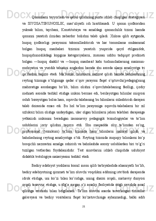 Qonunlarni tayyorlash	 va	 qabul	 qilishning	 puxta	 ishlab	 chiqilgan	 strategiyasi
va	
 SIYOSATSHUNOSLIK,	 mas‘uliyatli	 ish	 hisoblanadi.	 U	 qonun	 ijodkoridan
yuksak	
 bilim,	 tajribani,	 Konstitutsiya	 va	 amaldagi	 qonunchilik	 tizimi	 hamda
qonunni	
 yaratish	 ilmidan	 xabardor	 bolishni	 talab	 qiladi.	 Xulosa	 qilib	 aytganda,
huquq	
 ijodkorligi	 jarayonini	 takomillashtirish	 va	 har	 tomonlama	 mukammal
bolgan	
 huquq	 manbalari	 tizimini	 yaratish	 yuqorida	 qayd	 etilganidek,
huquqshunoslikdagi	
 kopgina	 kategoriyalarni,	 xususan	 ushbu	 tadqiqot	 predmeti
bolgan	
 ―huquq	 shakli	 va	 ―huquq	 manbasi	 kabi	 tushunchalarning	 mazmun-	‖ ‖
mohiyatini	
 va	 yuridik	 tabiatini	 anglashni	 hamda	 shu	 asosda	 ularni	 amaliyotga	 tri
qo’llashni	
 taqozo	 etadi.	 Ma‘lumki,	 bilimlarni	 nazorat	 qilish	 hamda	 baholashning
reyting	
 tizimiga	 o’tilguniga	 qadar	 o’quv	 jarayoni	 faqat	 o’qituvchi(pedagog)ning
mahoratiga	
 asoslangan	 bo’lib,	 bilim	 olishni	 o’quvchitalabaning	 faolligi,	 ijodiy
mehnati	
 asosida	 tashkil	 etishga	 imkon	 bermas	 edi,	 berilayotgan	 bilimlar	 miqyosi
oshib	
 borayotgan	 bolsa	 ham,	 oquvchi-talabaning	 bu	 bilimlarni	 ozlashtirish	 darajasi
talab	
 doirasida	 emas	 edi.	 Bu	 hol	 ta‘lim	 jarayoniga	 oquvchi-talabalarni	 bir	 xil
uzluksiz	
 bilim	 olishga	 undaydigan,	 ular	 olgan	 bilimlarni	 jahon	 talablari	 darajasiga
yetkazish	
 imkonini	 beradigan	 zamonaviy	 pedagogik	 texnologiyalar	 va	 ta‘lim
uslublarini	
 joriy	 qilishni	 taqozo	 etdi.	 Shu	 maqsadda	 oliy	 ta‘limdan	 so’ng,
professional	
 (texnikum)	 ta‘limi	 tizimida	 ham	 bilimlarni	 nazorat	 qilish	 va
baholashning	
 reyting	 amaliyotiga	 o’tdi.	 Reyting	 tizimida	 xuquqiy	 bilimlarni	 ko’p
bosqichli	
 nazoratini	 amalga	 oshirish	 va	 baholashda	 asosiy	 uslublardan	 biri	 to’g’ri
tuzilgan	
 testlardan	 foydalanishdir.	 Test	 sinovlarini	 ishlab	 chiqishda	 uslubiyot
didaktik	
 testologiya	 nazariyasini	 tashkil	 etadi.
Badiiy	
 adabiyot	 yoshlarni	 komil	 inson	 qilib	 tarbiyalashda	 ahamiyatli	 bo’lib,
badiiy	
 adabiyotning	 qimmati	 ta’lim	 oluvchi	 voqelikni	 adibning	 iste'dodi	 darajasida
idrok	
 etishga,	 uni	 ko’zi	 bilan	 ko’rishga,	 uning	 shaxsi	 orqali,	 ma'naviy	 dunyosi
orqali	
 tasavvur	 etishga,	 u olg’a	 surgan	 o’z	 amaliy	 faoliyatida	 ongli	 ravishda	 amal
qilishga	
 erishishi	 bilan	 belgilanadi.	 Ta’lim	 oluvchi	 asarda	 tasvirlangan	 timsollar
galereyasi	
 va	 badiiy	 vositalarni	 faqat	 ko’zatuvchisiga	 aylanmasligi,	 balki	 adib
21 