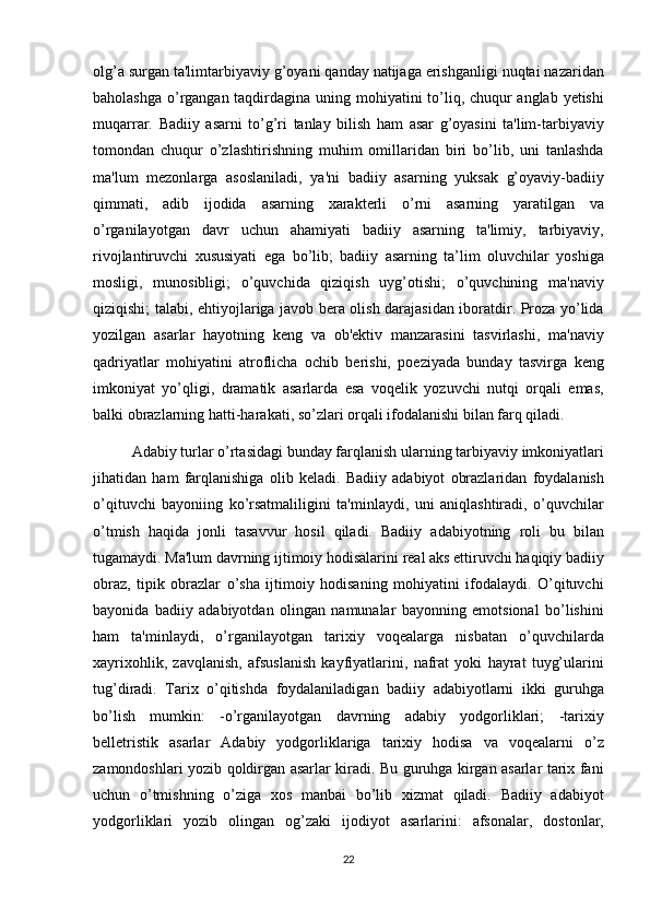 olg’a surgan	 ta'limtarbiyaviy	 g’oyani	 qanday	 natijaga	 erishganligi	 nuqtai	 nazaridan
baholashga	
 o’rgangan	 taqdirdagina	 uning	 mohiyatini	 to’liq,	 chuqur	 anglab	 yetishi
muqarrar.	
 Badiiy	 asarni	 to’g’ri	 tanlay	 bilish	 ham	 asar	 g’oyasini	 ta'lim-tarbiyaviy
tomondan	
 chuqur	 o’zlashtirishning	 muhim	 omillaridan	 biri	 bo’lib,	 uni	 tanlashda
ma'lum	
 mezonlarga	 asoslaniladi,	 ya'ni	 badiiy	 asarning	 yuksak	 g’oyaviy-badiiy
qimmati,	
 adib	 ijodida	 asarning	 xarakterli	 o’rni	 asarning	 yaratilgan	 va
o’rganilayotgan	
 davr	 uchun	 ahamiyati	 badiiy	 asarning	 ta'limiy,	 tarbiyaviy,
rivojlantiruvchi	
 xususiyati	 ega	 bo’lib;	 badiiy	 asarning	 ta’lim	 oluvchilar	 yoshiga
mosligi,	
 munosibligi;	 o’quvchida	 qiziqish	 uyg’otishi;	 o’quvchining	 ma'naviy
qiziqishi;	
 talabi,	 ehtiyojlariga	 javob	 bera	 olish	 darajasidan	 iboratdir.	 Proza	 yo’lida
yozilgan	
 asarlar	 hayotning	 keng	 va	 ob'ektiv	 manzarasini	 tasvirlashi,	 ma'naviy
qadriyatlar	
 mohiyatini	 atroflicha	 ochib	 berishi,	 poeziyada	 bunday	 tasvirga	 keng
imkoniyat	
 yo’qligi,	 dramatik	 asarlarda	 esa	 voqelik	 yozuvchi	 nutqi	 orqali	 emas,
balki	
 obrazlarning	 hatti-harakati,	 so’zlari	 orqali	 ifodalanishi	 bilan	 farq	 qiladi.	 
Adabiy	
 turlar	 o’rtasidagi	 bunday	 farqlanish	 ularning	 tarbiyaviy	 imkoniyatlari
jihatidan	
 ham	 farqlanishiga	 olib	 keladi.	 Badiiy	 adabiyot	 obrazlaridan	 foydalanish
o’qituvchi	
 bayoniing	 ko’rsatmaliligini	 ta'minlaydi,	 uni	 aniqlashtiradi,	 o’quvchilar
o’tmish	
 haqida	 jonli	 tasavvur	 hosil	 qiladi.	 Badiiy	 adabiyotning	 roli	 bu	 bilan
tugamaydi.	
 Ma'lum	 davrning	 ijtimoiy	 hodisalarini	 real	 aks	 ettiruvchi	 haqiqiy	 badiiy
obraz,	
 tipik	 obrazlar	 o’sha	 ijtimoiy	 hodisaning	 mohiyatini	 ifodalaydi.	 O’qituvchi
bayonida	
 badiiy	 adabiyotdan	 olingan	 namunalar	 bayonning	 emotsional	 bo’lishini
ham	
 ta'minlaydi,	 o’rganilayotgan	 tarixiy	 voqealarga	 nisbatan	 o’quvchilarda
xayrixohlik,	
 zavqlanish,	 afsuslanish	 kayfiyatlarini,	 nafrat	 yoki	 hayrat	 tuyg’ularini
tug’diradi.	
 Tarix	 o’qitishda	 foydalaniladigan	 badiiy	 adabiyotlarni	 ikki	 guruhga
bo’lish	
 mumkin:	 -o’rganilayotgan	 davrning	 adabiy	 yodgorliklari;	 -tarixiy
belletristik	
 asarlar	 Adabiy	 yodgorliklariga	 tarixiy	 hodisa	 va	 voqealarni	 o’z
zamondoshlari	
 yozib	 qoldirgan	 asarlar	 kiradi.	 Bu	 guruhga	 kirgan	 asarlar	 tarix	 fani
uchun	
 o’tmishning	 o’ziga	 xos	 manbai	 bo’lib	 xizmat	 qiladi.	 Badiiy	 adabiyot
yodgorliklari	
 yozib	 olingan	 og’zaki	 ijodiyot	 asarlarini:	 afsonalar,	 dostonlar,
22 