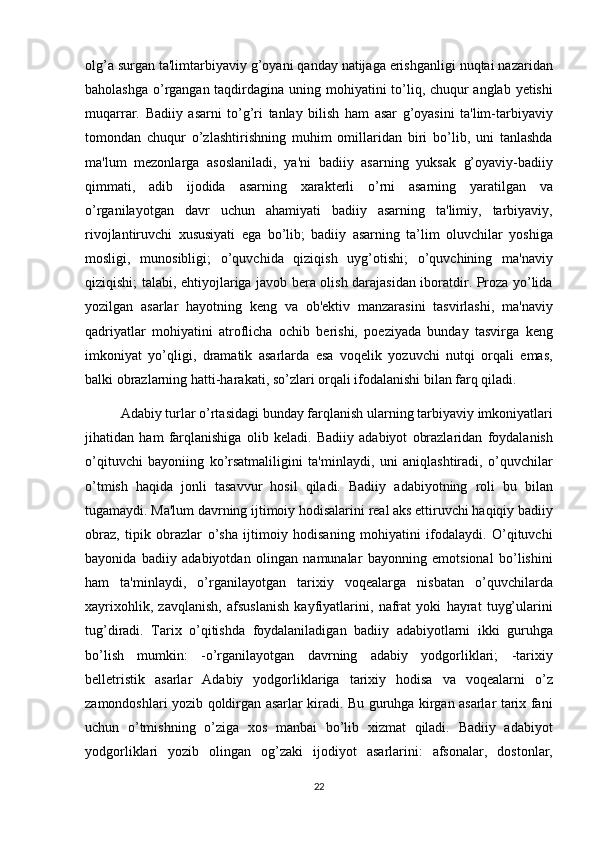 olg’a surgan	 ta'limtarbiyaviy	 g’oyani	 qanday	 natijaga	 erishganligi	 nuqtai	 nazaridan
baholashga	
 o’rgangan	 taqdirdagina	 uning	 mohiyatini	 to’liq,	 chuqur	 anglab	 yetishi
muqarrar.	
 Badiiy	 asarni	 to’g’ri	 tanlay	 bilish	 ham	 asar	 g’oyasini	 ta'lim-tarbiyaviy
tomondan	
 chuqur	 o’zlashtirishning	 muhim	 omillaridan	 biri	 bo’lib,	 uni	 tanlashda
ma'lum	
 mezonlarga	 asoslaniladi,	 ya'ni	 badiiy	 asarning	 yuksak	 g’oyaviy-badiiy
qimmati,	
 adib	 ijodida	 asarning	 xarakterli	 o’rni	 asarning	 yaratilgan	 va
o’rganilayotgan	
 davr	 uchun	 ahamiyati	 badiiy	 asarning	 ta'limiy,	 tarbiyaviy,
rivojlantiruvchi	
 xususiyati	 ega	 bo’lib;	 badiiy	 asarning	 ta’lim	 oluvchilar	 yoshiga
mosligi,	
 munosibligi;	 o’quvchida	 qiziqish	 uyg’otishi;	 o’quvchining	 ma'naviy
qiziqishi;	
 talabi,	 ehtiyojlariga	 javob	 bera	 olish	 darajasidan	 iboratdir.	 Proza	 yo’lida
yozilgan	
 asarlar	 hayotning	 keng	 va	 ob'ektiv	 manzarasini	 tasvirlashi,	 ma'naviy
qadriyatlar	
 mohiyatini	 atroflicha	 ochib	 berishi,	 poeziyada	 bunday	 tasvirga	 keng
imkoniyat	
 yo’qligi,	 dramatik	 asarlarda	 esa	 voqelik	 yozuvchi	 nutqi	 orqali	 emas,
balki	
 obrazlarning	 hatti-harakati,	 so’zlari	 orqali	 ifodalanishi	 bilan	 farq	 qiladi.	 
Adabiy	
 turlar	 o’rtasidagi	 bunday	 farqlanish	 ularning	 tarbiyaviy	 imkoniyatlari
jihatidan	
 ham	 farqlanishiga	 olib	 keladi.	 Badiiy	 adabiyot	 obrazlaridan	 foydalanish
o’qituvchi	
 bayoniing	 ko’rsatmaliligini	 ta'minlaydi,	 uni	 aniqlashtiradi,	 o’quvchilar
o’tmish	
 haqida	 jonli	 tasavvur	 hosil	 qiladi.	 Badiiy	 adabiyotning	 roli	 bu	 bilan
tugamaydi.	
 Ma'lum	 davrning	 ijtimoiy	 hodisalarini	 real	 aks	 ettiruvchi	 haqiqiy	 badiiy
obraz,	
 tipik	 obrazlar	 o’sha	 ijtimoiy	 hodisaning	 mohiyatini	 ifodalaydi.	 O’qituvchi
bayonida	
 badiiy	 adabiyotdan	 olingan	 namunalar	 bayonning	 emotsional	 bo’lishini
ham	
 ta'minlaydi,	 o’rganilayotgan	 tarixiy	 voqealarga	 nisbatan	 o’quvchilarda
xayrixohlik,	
 zavqlanish,	 afsuslanish	 kayfiyatlarini,	 nafrat	 yoki	 hayrat	 tuyg’ularini
tug’diradi.	
 Tarix	 o’qitishda	 foydalaniladigan	 badiiy	 adabiyotlarni	 ikki	 guruhga
bo’lish	
 mumkin:	 -o’rganilayotgan	 davrning	 adabiy	 yodgorliklari;	 -tarixiy
belletristik	
 asarlar	 Adabiy	 yodgorliklariga	 tarixiy	 hodisa	 va	 voqealarni	 o’z
zamondoshlari	
 yozib	 qoldirgan	 asarlar	 kiradi.	 Bu	 guruhga	 kirgan	 asarlar	 tarix	 fani
uchun	
 o’tmishning	 o’ziga	 xos	 manbai	 bo’lib	 xizmat	 qiladi.	 Badiiy	 adabiyot
yodgorliklari	
 yozib	 olingan	 og’zaki	 ijodiyot	 asarlarini:	 afsonalar,	 dostonlar,
22