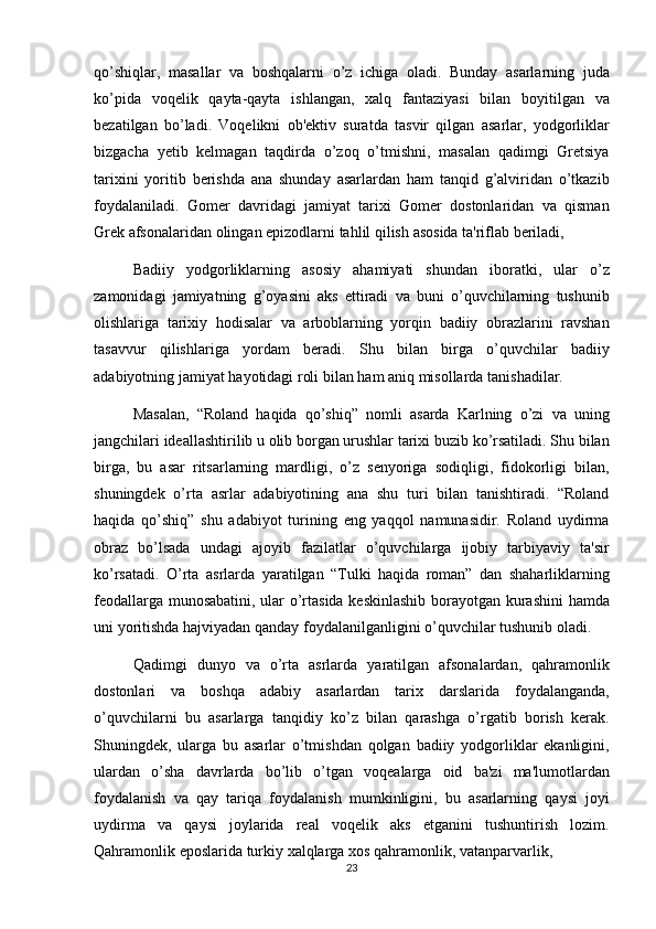qo’shiqlar, masallar	 va	 boshqalarni	 o’z	 ichiga	 oladi.	 Bunday	 asarlarning	 juda
ko’pida	
 voqelik	 qayta-qayta	 ishlangan,	 xalq	 fantaziyasi	 bilan	 boyitilgan	 va
bezatilgan	
 bo’ladi.	 Voqelikni	 ob'ektiv	 suratda	 tasvir	 qilgan	 asarlar,	 yodgorliklar
bizgacha	
 yetib	 kelmagan	 taqdirda	 o’zoq	 o’tmishni,	 masalan	 qadimgi	 Gretsiya
tarixini	
 yoritib	 berishda	 ana	 shunday	 asarlardan	 ham	 tanqid	 g’alviridan	 o’tkazib
foydalaniladi.	
 Gomer	 davridagi	 jamiyat	 tarixi	 Gomer	 dostonlaridan	 va	 qisman
Grek	
 afsonalaridan	 olingan	 epizodlarni	 tahlil	 qilish	 asosida	 ta'riflab	 beriladi,	 
Badiiy	
 yodgorliklarning	 asosiy	 ahamiyati	 shundan	 iboratki,	 ular	 o’z
zamonidagi	
 jamiyatning	 g’oyasini	 aks	 ettiradi	 va	 buni	 o’quvchilarning	 tushunib
olishlariga	
 tarixiy	 hodisalar	 va	 arboblarning	 yorqin	 badiiy	 obrazlarini	 ravshan
tasavvur	
 qilishlariga	 yordam	 beradi.	 Shu	 bilan	 birga	 o’quvchilar	 badiiy
adabiyotning	
 jamiyat	 hayotidagi	 roli	 bilan	 ham	 aniq	 misollarda	 tanishadilar.	 
Masalan,	
 “Roland	 haqida	 qo’shiq”	 nomli	 asarda	 Karlning	 o’zi	 va	 uning
jangchilari	
 ideallashtirilib	 u olib	 borgan	 urushlar	 tarixi	 buzib	 ko’rsatiladi.	 Shu	 bilan
birga,	
 bu	 asar	 ritsarlarning	 mardligi,	 o’z	 senyoriga	 sodiqligi,	 fidokorligi	 bilan,
shuningdek	
 o’rta	 asrlar	 adabiyotining	 ana	 shu	 turi	 bilan	 tanishtiradi.	 “Roland
haqida	
 qo’shiq”	 shu	 adabiyot	 turining	 eng	 yaqqol	 namunasidir.	 Roland	 uydirma
obraz	
 bo’lsada	 undagi	 ajoyib	 fazilatlar	 o’quvchilarga	 ijobiy	 tarbiyaviy	 ta'sir
ko’rsatadi.	
 O’rta	 asrlarda	 yaratilgan	 “Tulki	 haqida	 roman”	 dan	 shaharliklarning
feodallarga	
 munosabatini,	 ular	 o’rtasida	 keskinlashib	 borayotgan	 kurashini	 hamda
uni	
 yoritishda	 hajviyadan	 qanday	 foydalanilganligini	 o’quvchilar	 tushunib	 oladi.	 
Qadimgi	
 dunyo	 va	 o’rta	 asrlarda	 yaratilgan	 afsonalardan,	 qahramonlik
dostonlari	
 va	 boshqa	 adabiy	 asarlardan	 tarix	 darslarida	 foydalanganda,
o’quvchilarni	
 bu	 asarlarga	 tanqidiy	 ko’z	 bilan	 qarashga	 o’rgatib	 borish	 kerak.
Shuningdek,	
 ularga	 bu	 asarlar	 o’tmishdan	 qolgan	 badiiy	 yodgorliklar	 ekanligini,
ulardan	
 o’sha	 davrlarda	 bo’lib	 o’tgan	 voqealarga	 oid	 ba'zi	 ma'lumotlardan
foydalanish	
 va	 qay	 tariqa	 foydalanish	 mumkinligini,	 bu	 asarlarning	 qaysi	 joyi
uydirma	
 va	 qaysi	 joylarida	 real	 voqelik	 aks	 etganini	 tushuntirish	 lozim.
Qahramonlik	
 eposlarida	 turkiy	 xalqlarga	 xos	 qahramonlik,	 vatanparvarlik,	 
23