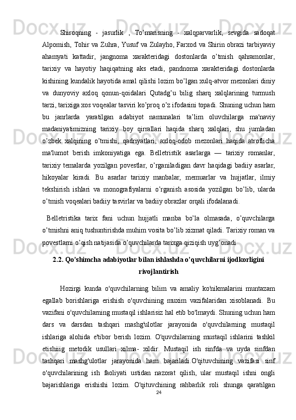 Shiroqning - jasurlik	 , To’marisning	 - xalqparvarlik,	 sevgida	 sadoqat
Alpomish,	
 Tohir	 va	 Zuhra,	 Yusuf	 va	 Zulayho,	 Farxod	 va	 Shirin	 obrazi	 tarbiyaviy
ahamyati	
 kattadir,	 jangnoma	 xarakteridagi	 dostonlarda	 o’tmish	 qahramonlar,
tarixiy	
 va	 hayotiy	 haqiqatning	 aks	 etadi,	 pandnoma	 xarakteridagi	 dostonlarda
kishining	
 kundalik	 hayotida	 amal	 qilishi	 lozim	 bo’lgan	 xulq-atvor	 mezonlari	 diniy
va	
 dunyoviy	 axloq	 qonun-qoidalari	 Qutadg’u	 bilig	 sharq	 xalqlarining	 turmush
tarzi,	
 tarixiga	 xos	 voqealar	 tasviri	 ko’proq	 o’z	 ifodasini	 topadi.	 Shuning	 uchun	 ham
bu	
 janrlarda	 yaratilgan	 adabiyot	 namunalari	 ta’lim	 oluvchilarga	 ma'naviy
madaniyatimizning	
 tarixiy	 boy	 qirrallari	 haqida	 sharq	 xalqlari,	 shu	 jumladan
o’zbek	
 xalqining	 o’tmishi,	 qadriyatlari,	 axloq-odob	 mezonlari	 haqida	 atroflicha
ma'lumot	
 berish	 imkoniyatiga	 ega.	 Belletristik	 asarlarga	 —	 tarixiy	 romanlar,
tarixiy	
 temalarda	 yozilgan	 povestlar,	 o’rganiladigan	 davr	 haqidagi	 badiiy	 asarlar,
hikoyalar	
 kiradi.	 Bu	 asarlar	 tarixiy	 manbalar,	 memuarlar	 va	 hujjatlar,	 ilmiy
tekshirish	
 ishlari	 va	 monografiyalarni	 o’rganish	 asosida	 yozilgan	 bo’lib,	 ularda
o’tmish	
 voqealari	 badiiy	 tasvirlar	 va	 badiiy	 obrazlar	 orqali	 ifodalanadi.	 
 	
Belletristika	 tarix	 fani	 uchun	 hujjatli	 manba	 bo’la	 olmasada,	 o’quvchilarga
o’tmishni	
 aniq	 tushuntirishda	 muhim	 vosita	 bo’lib	 xizmat	 qiladi.	 Tarixiy	 roman	 va
povestlarni	
 o’qish	 natijasida	 o’quvchilarda	 tarixga	 qiziqish	 uyg’onadi
2.2.   Qo’shimcha adabiyotlar bilan ishlashda o’quvchilarni ijodkorligini
rivojlantirish
Hozirgi	
 kunda	 o'quvchilarning	 bilim	 va	 amaliy	 ko'nikmalarini	 muntazam
egallab	
 borishlariga	 erishish	 o'quvchining	 muxim	 vazifalaridan	 xisoblanadi.	 Bu
vazifani	
 o'quvchilarning	 mustaqil	 ishlarisiz	 hal	 etib	 bo'lmaydi.	 Shuning	 uchun	 ham
dars	
 va	 darsdan	 tashqari	 mashg'ulotlar	 jarayonida	 o'quvchilarning	 mustaqil
ishlariga	
 alohida	 e'tibor	 berish	 lozim.	 O'quvchilarning	 mustaqil	 ishlarini	 tashkil
etishiiig	
 metodik	 usullari	 xilma-	 xildir.	 Mustaqil	 ish	 sinfda	 va	 uyda	 sinfdan
tashqari	
 mashg'ulotlar	 jarayonida	 ham	 bajariladi.O'qituvchining	 vazifasi	 sinf
o'quvchilarining	
 ish	 faoliyati	 ustidan	 nazorat	 qilish,	 ular	 mustaqil	 ishni	 ongli
bajarishlariga	
 erishishi	 lozim.	 O'qituvchining	 rahbarlik	 roli	 shunga	 qaratilgan
24 