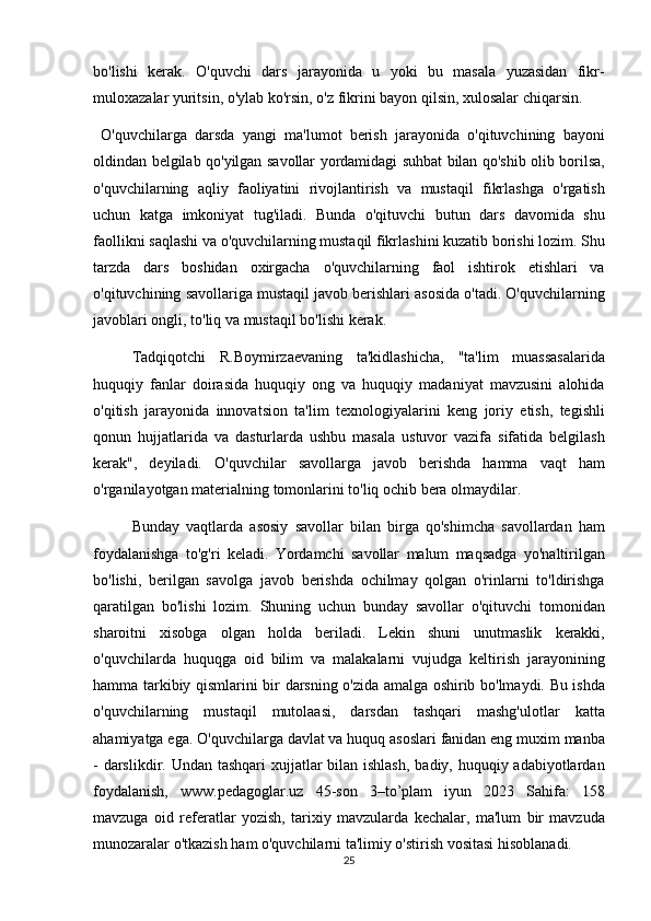 bo'lishi kerak.	 O'quvchi	 dars	 jarayonida	 u yoki	 bu	 masala	 yuzasidan	 fikr-
muloxazalar	
 yuritsin,	 o'ylab	 ko'rsin,	 o'z	 fikrini	 bayon	 qilsin,	 xulosalar	 chiqarsin.	 
 	
O'quvchilarga	 darsda	 yangi	 ma'lumot	 berish	 jarayonida	 o'qituvchining	 bayoni
oldindan	
 belgilab	 qo'yilgan	 savollar	 yordamidagi	 suhbat	 bilan	 qo'shib	 olib	 borilsa,
o'quvchilarning	
 aqliy	 faoliyatini	 rivojlantirish	 va	 mustaqil	 fikrlashga	 o'rgatish
uchun	
 katga	 imkoniyat	 tug'iladi.	 Bunda	 o'qituvchi	 butun	 dars	 davomida	 shu
faollikni	
 saqlashi	 va	 o'quvchilarning	 mustaqil	 fikrlashini	 kuzatib	 borishi	 lozim.	 Shu
tarzda	
 dars	 boshidan	 oxirgacha	 o'quvchilarning	 faol	 ishtirok	 etishlari	 va
o'qituvchining	
 savollariga	 mustaqil	 javob	 berishlari	 asosida	 o'tadi.	 O'quvchilarning
javoblari	
 ongli,	 to'liq	 va	 mustaqil	 bo'lishi	 kerak.	 
Tadqiqotchi	
 R.Boymirzaevaning	 ta'kidlashicha,	 "ta'lim	 muassasalarida
huquqiy	
 fanlar	 doirasida	 huquqiy	 ong	 va	 huquqiy	 madaniyat	 mavzusini	 alohida
o'qitish	
 jarayonida	 innovatsion	 ta'lim	 texnologiyalarini	 keng	 joriy	 etish,	 tegishli
qonun	
 hujjatlarida	 va	 dasturlarda	 ushbu	 masala	 ustuvor	 vazifa	 sifatida	 belgilash
kerak",	
 deyiladi.	 O'quvchilar	 savollarga	 javob	 berishda	 hamma	 vaqt	 ham
o'rganilayotgan	
 materialning	 tomonlarini	 to'liq	 ochib	 bera	 olmaydilar.	 
Bunday	
 vaqtlarda	 asosiy	 savollar	 bilan	 birga	 qo'shimcha	 savollardan	 ham
foydalanishga	
 to'g'ri	 keladi.	 Yordamchi	 savollar	 malum	 maqsadga	 yo'naltirilgan
bo'lishi,	
 berilgan	 savolga	 javob	 berishda	 ochilmay	 qolgan	 o'rinlarni	 to'ldirishga
qaratilgan	
 bo'lishi	 lozim.	 Shuning	 uchun	 bunday	 savollar	 o'qituvchi	 tomonidan
sharoitni	
 xisobga	 olgan	 holda	 beriladi.	 Lekin	 shuni	 unutmaslik	 kerakki,
o'quvchilarda	
 huquqga	 oid	 bilim	 va	 malakalarni	 vujudga	 keltirish	 jarayonining
hamma	
 tarkibiy	 qismlarini	 bir	 darsning	 o'zida	 amalga	 oshirib	 bo'lmaydi.	 Bu	 ishda
o'quvchilarning	
 mustaqil	 mutolaasi,	 darsdan	 tashqari	 mashg'ulotlar	 katta
ahamiyatga	
 ega.	 O'quvchilarga	 davlat	 va	 huquq	 asoslari	 fanidan	 eng	 muxim	 manba
-	
 darslikdir.	 Undan	 tashqari	 xujjatlar	 bilan	 ishlash,	 badiy,	 huquqiy	 adabiyotlardan
foydalanish,	
 www.pedagoglar.uz	 45-son	 3–to’plam	 iyun	 2023	 Sahifa:	 158
mavzuga	
 oid	 referatlar	 yozish,	 tarixiy	 mavzularda	 kechalar,	 ma'lum	 bir	 mavzuda
munozaralar	
 o'tkazish	 ham	 o'quvchilarni	 ta'limiy	 o'stirish	 vositasi	 hisoblanadi.	 
25