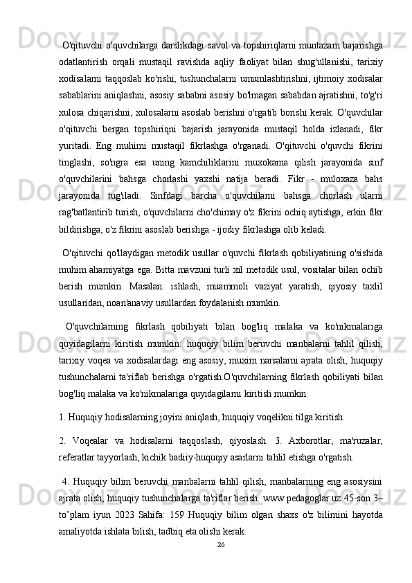 O'qituvchi	 o'quvchilarga	 darslikdagi	 savol	 va	 topshiriqlarni	 muntazam	 bajarishga
odatlantirish	
 orqali	 mustaqil	 ravishda	 aqliy	 faoliyat	 bilan	 shug'ullanishi,	 tarixiy
xodisalarni	
 taqqoslab	 ko'rishi,	 tushunchalarni	 umumlashtirishni,	 ijtimoiy	 xodisalar
sabablarini	
 aniqlashni,	 asosiy	 sababni	 asosiy	 bo'lmagan	 sababdan	 ajratishni,	 to'g'ri
xulosa	
 chiqarishni,	 xulosalarni	 asoslab	 berishni	 o'rgatib	 borishi	 kerak.	 O'quvchilar
o'qituvchi	
 bergan	 topshiriqni	 bajarish	 jarayonida	 mustaqil	 holda	 izlanadi,	 fikr
yuritadi.	
 Eng	 muhimi	 mustaqil	 fikrlashga	 o'rganadi.	 O'qituvchi	 o'quvchi	 fikrini
tinglashi,	
 so'ngra	 esa	 uning	 kamchiliklarini	 muxokama	 qilish	 jarayonida	 sinf
o'quvchilarini	
 bahsga	 chorlashi	 yaxshi	 natija	 beradi.	 Fikr	 - muloxaza	 bahs
jarayonida	
 tug'iladi.	 Sinfdagi	 barcha	 o'quvchilarni	 bahsga	 chorlash	 ularni
rag'batlantirib	
 turish,	 o'quvchilarni	 cho'chimay	 o'z	 fikrini	 ochiq	 aytishga,	 erkin	 fikr
bildirishga,	
 o'z	 fikrini	 asoslab	 berishga	 - ijodiy	 fikrlashga	 olib	 keladi.	 
 	
O'qituvchi	 qo'llaydigan	 metodik	 usullar	 o'quvchi	 fikrlash	 qobiliyatining	 o'sishida
muhim	
 ahamiyatga	 ega.	 Bitta	 mavzuni	 turli	 xil	 metodik	 usul,	 vositalar	 bilan	 ochib
berish	
 mumkin.	 Masalan:	 ishlash,	 muammoli	 vaziyat	 yaratish,	 qiyosiy	 taxlil
usullaridan,	
 noan'anaviy	 usullardan	 foydalanish	 mumkin.
 	
O'quvchilarning	 fikrlash	 qobiliyati	 bilan	 bog'liq	 malaka	 va	 ko'nikmalariga
quyidagilarni	
 kiritish	 mumkin:	 huquqiy	 bilim	 beruvchi	 manbalarni	 tahlil	 qilish,
tarixiy	
 voqea	 va	 xodisalardagi	 eng	 asosiy,	 muxim	 narsalarni	 ajrata	 olish,	 huquqiy
tushunchalarni	
 ta'riflab	 berishga	 o'rgatish.O'quvchilarning	 fikrlash	 qobiliyati	 bilan
bog'liq	
 malaka	 va	 ko'nikmalariga	 quyidagilarni	 kiritish	 mumkin:	 
1.	
 Huquqiy	 hodisalarning	 joyini	 aniqlash,	 huquqiy	 voqelikni	 tilga	 kiritish.	 
2.	
 Voqealar	 va	 hodisalarni	 taqqoslash,	 qiyoslash.	 3.	 Axborotlar,	 ma'ruzalar,
referatlar	
 tayyorlash,	 kichik	 badiiy-huquqiy	 asarlarni	 tahlil	 etishga	 o'rgatish.
 	
4.	 Huquqiy	 bilim	 beruvchi	 manbalarni	 tahlil	 qilish,	 manbalarning	 eng	 asosiysini
ajrata	
 olish,	 huquqiy	 tushunchalarga	 ta'riflar	 berish.	 www.pedagoglar.uz	 45-son	 3–
to’plam	
 iyun	 2023	 Sahifa:	 159	 Huquqiy	 bilim	 olgan	 shaxs	 o'z	 bilimini	 hayotda
amaliyotda	
 ishlata	 bilish,	 tadbiq	 eta	 olishi	 kerak.	 
26