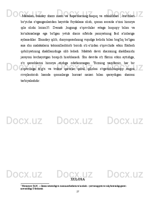 Masalan,	 bunday	 shaxs	 inson	 va	 fuqarolarning	 huquq	 va	 erkinliklari	 , burchlari
bo'yicha	
 o'rganganlaridan	 hayotda	 foydalana	 olish,	 qonun	 asosida	 o'zini	 himoya
qila	
 olishi	 lozim35.	 Demak	 ,bugungi	 o'quvchilar	 ertaga	 huquqiy	 bilim	 va
ko'nikmalarga	
 ega	 bo'lgan	 yetuk	 shaxs	 sifatida	 jamiyatning	 faol	 a'zolariga
aylanadilar.	
 Shunday	 qilib,	 dunyoqarashning	 vujudga	 kelishi	 bilan	 bog'liq	 bo'lgan
ana	
 shu	 malakalarni	 takomillashtirib	 borish	 o'z-o'zidan	 o'quvchida	 erkin	 fikrlash
qobiliyatining	
 shakllanishiga	 olib	 keladi.	 Maktab	 davri	 shaxsning	 shakllanishi
jarayoni	
 kechayotgan	 bosqich	 hisoblanadi.	 Shu	 davrda	 o'z	 fikrini	 erkin	 aytishga,
o'z	
 qarashlarini	 himoya	 etishga	 odatlanmagan.	  5
Bizning	 vazifamiz,	 har	 bir
o'quvchiga	
 to'g'ri	 va	 tezkor	 qarorlar	 qabul	 qilishni	 o'rgatish,huquqiy	 ongini
rivojlantirish	
 hamda	 qonunlarga	 hurmat	 nazari	 bilan	 qaraydigan	 shaxsni
tarbiyalashdir.
 
XULOSA
5
  Mirziyoyev	
 Sh.M.	 ―Qonun	 ustuvorligi	 va inson	 manfaatlarini	 ta’minlash	 – yurt	 taraqqiyoti	 va xalq	 farovonligi	 garovi	 
mavzusidagi	
 O‘zbekiston
27